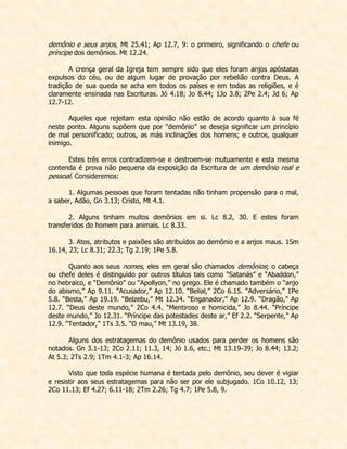 demônio e seus anjos, Mt 25.41; Ap 12.7, 9: o primeiro, significando o chefe ou príncipe dos demônios. Mt 12.24. 
A crença geral da Igreja tem sempre sido que eles foram anjos apóstatas expulsos do céu, ou de algum lugar de provação por rebelião contra Deus. A tradição de sua queda se acha em todos os países e em todas as religiões, e é claramente ensinada nas Escrituras. Jó 4.18; Jo 8.44; 1Jo 3.8; 2Pe 2.4; Jd 6; Ap 12.7-12. 
Aqueles que rejeitam esta opinião não estão de acordo quanto à sua fé neste ponto. Alguns supõem que por “demônio” se deseja significar um princípio de mal personificado; outros, as más inclinações dos homens; e outros, qualquer inimigo. 
Estes três erros contradizem-se e destroem-se mutuamente e esta mesma contenda é prova não pequena da exposição da Escritura de um demônio real e pessoal. Consideremos: 
1. Algumas pessoas que foram tentadas não tinham propensão para o mal, a saber, Adão, Gn 3.13; Cristo, Mt 4.1. 
2. Alguns tinham muitos demônios em si. Lc 8.2, 30. E estes foram transferidos do homem para animais. Lc 8.33. 
3. Atos, atributos e paixões são atribuídos ao demônio e a anjos maus. 1Sm 16.14, 23; Lc 8.31; 22.3; Tg 2.19; 1Pe 5.8. 
Quanto aos seus nomes, eles em geral são chamados demônios; o cabeça ou chefe deles é distinguido por outros títulos tais como “Satanás” e “Abaddon,” no hebraico, e “Demônio” ou “Apollyon,” no grego. Ele é chamado também o “anjo do abismo,” Ap 9.11. “Acusador,” Ap 12.10. “Belial,” 2Co 6.15. “Adversário,” 1Pe 5.8. “Besta,” Ap 19.19. “Belzebu,” Mt 12.34. “Enganador,” Ap 12.9. “Dragão,” Ap 12.7. “Deus deste mundo,” 2Co 4.4. “Mentiroso e homicida,” Jo 8.44. “Príncipe deste mundo,” Jo 12.31. “Príncipe das potestades deste ar,” Ef 2.2. “Serpente,” Ap 12.9. “Tentador,” 1Ts 3.5. “O mau,” Mt 13.19, 38. 
Alguns dos estratagemas do demônio usados para perder os homens são notados. Gn 3.1-13; 2Co 2.11; 11.3, 14; Jó 1.6, etc.; Mt 13.19-39; Jo 8.44; 13.2; At 5.3; 2Ts 2.9; 1Tm 4.1-3; Ap 16.14. 
Visto que toda espécie humana é tentada pelo demônio, seu dever é vigiar e resistir aos seus estratagemas para não ser por ele subjugado. 1Co 10.12, 13; 2Co 11.13; Ef 4.27; 6.11-18; 2Tm 2.26; Tg 4.7; 1Pe 5.8, 9. 
 