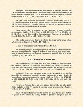 O próprio Cristo sendo manifestado para destruir as obras do demônio, 1Jo 3.8, foi tentado em todos os pontos como nós somos e deixou-nos um exemplo de resistir a ele eficazmente, Mt 4.1-11, e auxiliará qualquer que lhe pedir e resistir- lhe igualmente. 1Co 10.13; 2Co 12.7-9; Hb 2.18; 4.15, 16; Ap 12.9-11. 
De tudo que é dito sobre o seu número infere-se ser ele muito grande. Ef 2.2. Eles são tantos que uma legião, seis mil, se apoderara de uma só pessoa. Mc 5.9. Por isto pode-se supor que eles excedem em número os habitantes da terra. Isto explica a aparente onipresença do tentador. 
Seus nomes dão a conhecer a sua natureza, e suas ocupações correspondem. Ap 20.2; Mt 4.1; 13.38; Lc 8.12; 22.31; Jo 13.27; At 5.3; 2Co 4.4; Ef 2.2; 1Tm 4.1; 1Jo 3.8; Ap 12.9. Eles nada podem fazer sem a permissão de Deus. Jz 9.23; 1Re 22.22; Jó 1.12; Mt 10.1; 2Ts 2.11. 
Eles serão encarcerados durante o milênio, depois por certo tempo soltos, e, finalmente, serão punidos. Ap 20.1-10; Mt 25.41. 
A obra de mediação de Cristo não os abrange. Mt 25.41. 
Os mesmos princípios de interpretação que eliminam da Bíblia um demônio individual corresponderiam à negação de todo o ente invisível, não excetuando a Deus, e também à rejeição das verdades fundamentais da Bíblia. Êx 5.2; Jó 21.14, 15; Sl 14.1; Jd 4; 2Pe 2.1; 3.3-5. 
VIII. O HOMEM – A HUMANIDADE 
Este termo genérico abrange toda a raça ou espécie de entes humanos, descendentes de Adão e Eva. Que a raça tem uma origem comum e que todas as variedades do homem têm a mesma natureza é ensinado nos seguintes textos. Gn 1.27, 28; 2.7, 18, 21-24; 3.20; Ml 2.10; At 17.26; Rm 5.12; 1Co 15.22, 45. 
O homem é um ente composto, tendo um corpo mortal, e um espírito destituído de qualidades materiais, imortal, continuando a viver depois da separação do corpo em um estado de cônscia existência. Ec 3.21; 1Re 17.21, 22; Lc 8.55; 16.22, 23; 23.43; Mt 10.28; 22.32; At 7.59; 2Co 5.8; Fp 1.23; Ap 6.9-11; 14.13. 
O corpo é formado do pó da terra dotado dos sentidos de tato, gosto, olfato, audição e vista. O espírito é racional, tendo entendimento, afeição e vontades. Gn 2.7; Ec 12.7. 
Paulo fala de um terceiro elemento, a alma. 1Ts 5.23. Por ela quer ele falar do psiquê, a alma inferior ou animal, dotada de paixões e desejos a qual nós  