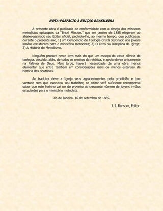 NOTA-PREFÁCIO À EDIÇÃO BRASILEIRA 
A presente obra é publicada de conformidade com o desejo dos ministros metodistas episcopais da “Brazil Mission,” que em janeiro de 1885 elegeram ao abaixo-assinado seu Editor oficial, pedindo-lhe, ao mesmo tempo, que publicasse, durante o presente ano, 1) um Compêndio de Teologia Cristã destinado aos jovens irmãos estudantes para o ministério metodista; 2) O Livro da Disciplina da Igreja; 3) A História do Metodismo. 
Ninguém procure neste livro mais do que um esboço da vasta ciência da teologia, despido, aliás, de todos os ornatos da retórica, e apoiando-se unicamente na Palavra de Deus. Mais tarde, haverá necessidade de uma obra menos elementar que entre também em considerações mais ou menos extensas da história das doutrinas. 
Ao tradutor deve a Igreja seus agradecimentos pela prontidão e boa vontade com que executou seu trabalho; ao editor será suficiente recompensa saber que este livrinho vai ser de proveito ao crescente número de jovens irmãos estudantes para o ministério metodista. 
Rio de Janeiro, 16 de setembro de 1885. 
J. J. Ransom, Editor.  
