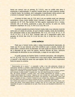 temos em comum com os animais, Ec 3.19-21, mas no cristão esta alma é enobrecida e espiritualizada. O espírito é aquela parte por onde podemos receber o Espírito Santo. No incrédulo, ela é subjugada e subordinada à alma animal e daí o homem é chamado “natural” ou meramente animal. 1Co 2.14; Jd 19. 
O homem foi feito reto, Ec 7.29, isto é, em um sentido moral, por natureza semelhante a Deus, tendo retidão moral, chamado a imagem de Deus, Gn 1.27; explicado em Ef 4.24. Mas também foi feito agente responsável livre e noviço, colocado sob a lei divina, quebrando a qual, ele incorreu na pena da morte temporal e espiritual. Gn 2.16, 17; Rm 5.12; 6.23; Hb 2.14. 
O primeiro pecado do primeiro homem mudou toda a sua natureza moral de santa para um estado de pecado, da qual condição mudada, sendo ela hereditária, tem participado todos os seus descendentes. Rm 5.12; 1Co 15.22; Ef 2.3, 5; Jó 15.14; Sl 14.2, 3; Sl 51.5; 58.3. Contudo cada um é responsável pelos seus pecados. Dt 24.16; 2Re 14.6; Pv 11.19; Ed 18.4, 20; Jr 31.30; Rm 1.20, 21; Jo 3.19, 20. 
LIVRE AGÊNCIA 
Posto que o homem tenha caído e esteja lamentavelmente depravado, de modo que há na sua natureza uma forte tendência para o pecado, todavia ele ainda retém o atributo divino da liberdade. Em toda opção de natureza moral, tem ele a liberdade de agir como lhe parece. Nenhum decreto de Deus, nenhuma combinação de elementos na sua constituição, o coage em sua ação moral. 
O auxílio gracioso do Espírito Santo é somente persuasivo, não obrigatório. At 7.51; Ef 4.30; 1Ts 5.19. A vontade livre é uma causa original, determinadora de si mesma2 e não efeito de causa nas suas opções. Ela é uma nova e responsável fonte de causa no universo. 
2 “Determinadora de si mesma.” – A expressão é infeliz e tem sido justamente criticada na controvérsia calvinista. A vontade é determinadora, não “de si mesma,” pois ela não precisa ser determinada, mas da conduta, do proceder duma criatura responsável. 
Originou-se a expressão no argumento calvinista: “a vontade só opera à vista de motivos, portanto ela é motivada, ou determinada.” A resposta era: “não, ela é determinadora de si mesma.” 
Mas, não éramos obrigados a escolher entre “uma vontade determinada por motivos” e “uma vontade determinadora de si mesma.” Optamos por uma vontade livre, causa simples e final. A vontade de Deus não é “determinadora de Si mesma,” ela determina, “e está acabado.” Assim, pela graça e sabedoria de Deus, o homem é dotado de uma vontade livre, simples, e, absolutamente, em certa esfera uma nova causa final no universo de Deus: uma vontade determinadora. 
Sem motivos para exercer-se a vontade nunca se exerceria, justamente como Deus mesmo, sem causas para decidir, nunca poderia exercer a justiça, mas, em um e outro caso, resta sempre a capacidade de querer e a capacidade de ser justo. Deus nos deu uma faculdade de determinar: é a vontade.  