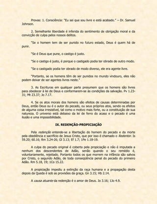 Provas: 1. Consciência: “Eu sei que sou livre e está acabado.” – Dr. Samuel Johnson. 
2. Semelhante liberdade é inferida do sentimento de obrigação moral e da convicção de culpa pelos nossos delitos. 
“Se o homem tem de ser punido no futuro estado, Deus é quem há de punir. 
“Se é Deus que pune, o castigo é justo. 
“Se o castigo é justo, é porque o castigado podia ter obrado de outro modo. 
“Se o castigado podia ter obrado de modo diverso, ele era agente livre. 
“Portanto, se os homens têm de ser punidos no mundo vindouro, eles não podem deixar de ser agentes livres neste.” 
3. As Escrituras em qualquer parte presumem que os homens são livres para obedecer à lei de Deus e conformarem-se às condições da salvação. Pv 1.23- 31; Mt 23.37; Jo 7.17. 
4. Se os atos morais dos homens são efeitos de causas determinadas por Deus, então Deus ou é o autor do pecado, ou seus próprios atos, sendo os efeitos de alguma coisa irresistível, tal como o motivo mais forte, ou a constituição de sua natureza. O universo está debaixo da lei de ferro do acaso e o pecado é uma ilusão e uma impossibilidade. 
IX. REDENÇÃO-PROPICIAÇÃO 
Pela redenção entende-se a libertação do homem do pecado e da morte pela obediência e sacrifício de Jesus Cristo, que por isso é chamado o Redentor. Is 59.20; 60.16; Rm 3.24-26; Gl 3.13; Ef 1.7; 1Pe 1.18-19. 
A culpa do pecado original é coberta pela propiciação e não é imputada a nenhum dos descendentes de Adão, senão quando o seu remédio é, voluntariamente, rejeitado. Portanto todos os que morrem na infância são salvos por Cristo, o segundo Adão, de toda conseqüência penal do pecado do primeiro Adão. Rm 5.18, 19; 1Co 15.22. 
A propiciação impediu a extinção da raça humana e a propagação desta depois da Queda é sob as provisões da graça. Gn 3.15; Hb 2.14. 
A causa atuante da redenção é o amor de Deus. Jo 3.16; 1Jo 4.9.  