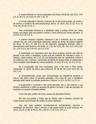 A causa eficiente é a morte propiciadora de Cristo. Mt 20.28; 2Co 5.21; 1Tm 2.5, 6; Hb 2.9, 10; 9.12-15; 1Pe 1.18, 19. 
O fim da redenção é libertar o homem da ira da lei do pecado, da morte e do inferno e enchê-lo de bem-aventurança eterna. Jó 19.25, etc; Is 15; 9.11; Jo 3.15, 35; 10.10; 17.12, 3. 
Pela propiciação entende-se a satisfação dada à justiça divina por Jesus Cristo, que pagou pela sua paixão e morte, a pena devida aos nossos pecados. Is 43.4-8; Gl 3.13; 4.4, 5. 
A palavra hebraica significa cobertura e dá a entender que as nossas ofensas são, por uma propiciação adequada, postas ao abrigo da justiça vingativa de Deus. Sl 32.1, 2; Rm 4.7, 8. As seguintes passagens ensinam clara e distintamente esta doutrina. Mt 20.28; Jo 1.29; Rm 3.25, 26; 1Co 15.3; 2Co 5.18- 21; 1Tm 2.5, 6; Hb 2.10-14; 1Jo 2.2; 4.10. 
A propiciação era necessária para que Deus pudesse mostrar seu ódio ao pecado e seu amor à santidade, e para que ele pudesse ser honrado e justo, e, todavia, misericordioso. Rm 3.25, 26. Foi designada para ser satisfatória a Deus e de influência com o homem, removendo de diante de ambos todos os obstáculos a uma completa reconciliação do crente penitente. Jo 14.6; Ef 2.15, 16; Cl 2.13-15. 
Se a propiciação não fora necessária, nem o Pai nem o Filho teriam consentido na morte do último para efetuá-la. Mt 26.39; Hb 2.10; 9.22, 28; Ap 5.9; 7.14. 
O arrependimento, posto que acompanhado de obediência presente e futura, não pode expiar os pecados passados, nem mais do que a obediência passada pode expiar os pecados presentes e futuros. Jo 22.3; Sl 24.7; Lc 17.10. 
A propiciação é universal e não particularizada; isto é, ela estende a sua eficácia condicional a todos os pecados do gênero humano, e não aos pecados de somente uns poucos chamados eleitos. 
Vê-se isto pelo caráter de Cristo, pessoa de dignidade infinita. 
Por isso sua paixão e morte são de infinito valor e eficácia. Concluir de modo diverso seria duvidar do caráter do divino Redentor. 
Fica isto mais evidente considerando-se mandamentos, convites e exortações da Escritura. Deus é sincero e não podia tentar as suas criaturas. Mc 16.15, 16; At 17.30; Is 45.22; 55.1; Ap 22.17; At 2.21; 1Tm 2.1.  