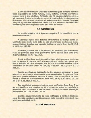 3. Que os sofrimentos de Cristo são exatamente iguais à miséria eterna de todos os pecadores da família humana, e que, portanto, é injusto punir tanto o pecador como o seu substituto. Refutação: não há equação algébrica entre os sofrimentos de Cristo e os pecados do mundo. A propiciação foi o estabelecimento de um novo princípio sob o reinado da lei, a demonstração do fato que Deus pode “ser justo e justificador daqueles que crêem.” Rm 3.26. O mesmo sofrimento seria necessário para remir um pecador como para remir mil milhões. 
X. A JUSTIFICAÇÃO 
No sentido teológico, ela é legal ou evangélica. É de importância que se observe esta diferença. 
A justificação legal é a que demanda estritamente a lei. Os anjos santos são justificados deste modo, como podia ter sido a humanidade se ela nunca tivesse pecado. Qualquer tentativa para o pecador justificar-se pela lei é em vão. Sl 119.3, 4; 142.2; Rm 3.20, 28. 
Entretanto, o crente, que já foi perdoado, ou justificado, pela fé em Cristo, se diz ser justificado pelas obras quando Deus aprova as suas obras como prova da genuinidade da sua fé. Tg 2.14-26. 
Aquela justificação de que tratam as Escrituras principalmente, e que toca o caso do pecador, é chamada justificação evangélica ou perdão; pelo que se quer dizer a aceitação por Deus de alguém, que é e que se confessa culpado e que se arrepende e crê em Jesus Cristo. Mc 1.14, 15; 16.16; Rm 1.16, 17; 4.3-7; 5.1; Gl 2.16, 17. 
Quanto ao método da justificação, há três causas a considerar: a causa originadora, a meritória e a instrumental. A causa originadora é a graça de Deus, que levou quando estávamos expostos à morte, como conseqüência da nossa ofensa, a prover um substituto em seu Filho. Rm 3.24-26; 2Co 5.18-21; Gl 2.16- 20; Ef 2.4-8, 15, 16; 5.2; Tt 3.4-7. 
Este substituto é a causa meritória da nossa justificação. O que Jesus Cristo fez em obediência aos preceitos da lei, e o que ele sofreu em satisfação à penalidade dela, constituem a base de nosso perdão e da nossa justificação, perante Deus. At 13.38, 39; Rm 3.21, 22. 
Quanto à causa instrumental da nossa justificação, o mérito de Cristo não opera de modo a produzir o perdão como um efeito necessário e inevitável, mas pela instrumentalidade da fé. 
XI. A FÉ SALVADORA  