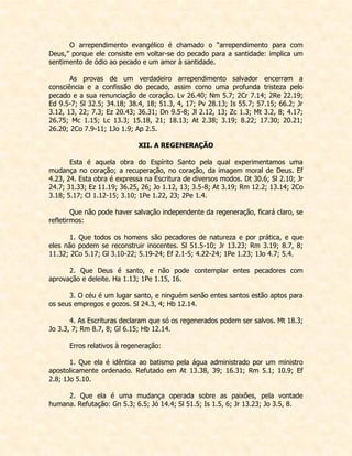 O arrependimento evangélico é chamado o “arrependimento para com Deus,” porque ele consiste em voltar-se do pecado para a santidade: implica um sentimento de ódio ao pecado e um amor à santidade. 
As provas de um verdadeiro arrependimento salvador encerram a consciência e a confissão do pecado, assim como uma profunda tristeza pelo pecado e a sua renunciação de coração. Lv 26.40; Nm 5.7; 2Cr 7.14; 2Re 22.19; Ed 9.5-7; Sl 32.5; 34.18; 38.4, 18; 51.3, 4, 17; Pv 28.13; Is 55.7; 57.15; 66.2; Jr 3.12, 13, 22; 7.3; Ez 20.43; 36.31; Dn 9.5-8; Jl 2.12, 13; Zc 1.3; Mt 3.2, 8; 4.17; 26.75; Mc 1.15; Lc 13.3; 15.18, 21; 18.13; At 2.38; 3.19; 8.22; 17.30; 20.21; 26.20; 2Co 7.9-11; 1Jo 1.9; Ap 2.5. 
XII. A REGENERAÇÃO 
Esta é aquela obra do Espírito Santo pela qual experimentamos uma mudança no coração; a recuperação, no coração, da imagem moral de Deus. Ef 4.23, 24. Esta obra é expressa na Escritura de diversos modos. Dt 30.6; Sl 2.10; Jr 24.7; 31.33; Ez 11.19; 36.25, 26; Jo 1.12, 13; 3.5-8; At 3.19; Rm 12.2; 13.14; 2Co 3.18; 5.17; Cl 1.12-15; 3.10; 1Pe 1.22, 23; 2Pe 1.4. 
Que não pode haver salvação independente da regeneração, ficará claro, se refletirmos: 
1. Que todos os homens são pecadores de natureza e por prática, e que eles não podem se reconstruir inocentes. Sl 51.5-10; Jr 13.23; Rm 3.19; 8.7, 8; 11.32; 2Co 5.17; Gl 3.10-22; 5.19-24; Ef 2.1-5; 4.22-24; 1Pe 1.23; 1Jo 4.7; 5.4. 
2. Que Deus é santo, e não pode contemplar entes pecadores com aprovação e deleite. Ha 1.13; 1Pe 1.15, 16. 
3. O céu é um lugar santo, e ninguém senão entes santos estão aptos para os seus empregos e gozos. Sl 24.3, 4; Hb 12.14. 
4. As Escrituras declaram que só os regenerados podem ser salvos. Mt 18.3; Jo 3.3, 7; Rm 8.7, 8; Gl 6.15; Hb 12.14. 
Erros relativos à regeneração: 
1. Que ela é idêntica ao batismo pela água administrado por um ministro apostolicamente ordenado. Refutado em At 13.38, 39; 16.31; Rm 5.1; 10.9; Ef 2.8; 1Jo 5.10. 
2. Que ela é uma mudança operada sobre as paixões, pela vontade humana. Refutação: Gn 5.3; 6.5; Jó 14.4; Sl 51.5; Is 1.5, 6; Jr 13.23; Jo 3.5, 8.  