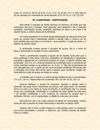 Cristo. Ez 18.21-23, 30-32; At 9.35; 11.21; 15.3, 19; 26.20; 1Ts 1.9. Esta obra se diz ser operada por intermédio de outras pessoas. Sl 51.10-13; Lc 1.16; Tg 5.20. 
XV. A SANTIDADE – SANTIFICAÇÃO 
Este estado é expresso de modos diversos na Escritura, de modo que não precisamos ater-nos a qualquer frase particular para designá-lo. Ele é chamado santidade, santificação, pureza, perfeição, plenitude de Deus, e de Cristo e do Espírito Santo, e inteira certeza da fé (Almeida). 
Por estas expressões se entende aquela participação da natureza divina que exclui do coração toda a depravação original e pecado inato, e enche-o de um amor perfeito para com Deus e os homens – amor perfeito, a unção do Santo, e o batismo do Espírito Santo. 
A santificação começa quando o princípio de pureza, isto é, o amor de Deus, é derramado no coração no novo nascimento. 
Porém a santificação completa é aquele ato do Espírito Santo pelo qual a alma justificada é feita santa. Esta obra instantânea do Santificador é geralmente precedida e seguida de um crescimento gradual em graça. O Espírito certifica esta purificação. 1Co 2.12. É a vinda da presença do Confortador para a consciência do crente trazendo consigo a sua própria luz. Jo 14.16, 17. Nós não necessitamos de uma lâmpada para ver o nascer do Sol. Suas principais evidências inferenciais são a unificação com Cristo, fácil vitória sobre o pecado, gozo constante, oração sem intermitência e ação de graças em todas as cousas. 
A profissão sem o exame e a certeza destas evidências não é recomendada. 1Ts 5.21; 1Jo 4.1. Depois disto ela é ordenada. Mt 5.16; Rm 10.10; 2Co 1.4. 
Deve-se distinguir a pureza da madureza. Quando o pecado inato é destruído não pode haver crescimento de pureza, mas pode haver um aumento eterno no amor e em todos os frutos do Espírito. A santificação não é a mesma cousa que a justificação. Justificação é a mudança de nosso estado de culpa para o de perdão; santificação é uma mudança da natureza do pecado para a santidade. Ela tem, com a regeneração, a relação do todo para uma parte. 
Esta doutrina não é de modo nenhum envolvida em obscuridade, embora tenha ela sido o assunto de muita controvérsia e ceticismo na Igreja Cristã. 
Todavia, não é tanto o poder chegar-se a este estado, como é o tempo em que somos autorizados a procurar e esperá-lo, que constitui assunto de debate entre os cristãos. 
 