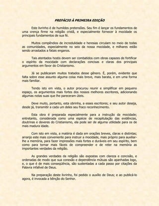 PREFÁCIO À PRIMEIRA EDIÇÃO 
Este livrinho é de humildes pretensões. Seu fim é lançar os fundamentos de uma crença firme na religião cristã, e especialmente fornecer à mocidade os principais fundamentos de sua fé. 
Muitos compêndios de incredulidade e heresias circulam no meio de todas as comunidades, especialmente no seio da nossa mocidade, e milhares estão sendo arrastados a fatais enganos. 
Tais atentados hostis devem ser combatidos com obras capazes de fortificar o espírito da mocidade com declarações concisas e claras dos principais argumentos em favor do Cristianismo. 
Já se publicaram muitos tratados desse gênero. É, porém, evidente que falta sobre esse assunto alguma coisa mais breve, mais barata, e em uma forma mais familiar. 
Tendo isto em vista, o autor procurou reunir e simplificar em pequeno espaço, os argumentos mais fortes dos nossos melhores escritores, adicionando algumas notas suas que lhe pareceram úteis. 
Deve muito, portanto, esta obrinha, a esses escritores; e seu autor deseja, desde já, transmitir a cada um deles seu fraco reconhecimento. 
Esta obra é preparada especialmente para a instrução da mocidade; entretanto, considerada como uma espécie de recapitulação das evidências, doutrinas e deveres do Cristianismo, ela pode ser de alguma utilidade para os de mais madura idade. 
Com isto em vista, a matéria é dada em orações breves, claras e distintas; arranjo este mais conveniente para instruir a mocidade, mais próprio para auxiliar- lhe a memória, para fazer impressões mais fortes e duráveis em seu espírito, bem como para tornar mais fáceis de compreender e de reter na memória as importantes verdades da religião. 
As grandes verdades da religião são expostas com clareza e concisão, e ordenadas de modo que sua conexão e dependência mútuas são apanhadas logo, e, o que é de mais conseqüência, são sustentadas a cada passo por citações da Palavra infalível de Deus. 
Na preparação deste livrinho, foi pedido o auxílio de Deus; e ao publicá-lo agora, é invocada a bênção do Senhor. 
 