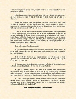 nenhum incompatíveis com o amor perfeito. Contudo os erros necessitam de uma propiciação. Hb 11.7. 
Não há estado de madureza cristã nesta vida que não admita crescimento. Jó 17.9; Sl 83.8; Pv 4.18; Ml 4.2; Ef 4.15, 16; Fp 3.13-17; Hb 6.1; 1Pe 2.2-5; e 2Pe 3.18. 
Todos os crentes que perseveram estão-se adiantando para uma santificação completa. Estes tais obterão esta graça antes da morte, porquanto a promessa de vida eterna traz consigo o penhor da parte de Deus, de conceder toda a graça necessária. Ef 5.27; Fp 1.6; Jd 24. 
O fato de muitos cristãos não experimentarem esta graça, senão já próximo à morte, apenas prova a fraqueza de sua fé ou sua imperfeita compreensão do sangue purificador de Jesus Cristo. Devemos tomar o cuidado de não medir o possível pelo existente. “É, portanto, sem dúvida, do vosso dever orar e esperar por uma perfeita salvação todo dia, toda hora, todo momento, sem esperar até que tenhais feito ou sofrido mais.” – John Wesley. A santificação perfeita é a grande salvaguarda contra a apostasia. 
Erros sobre a santificação completa: 
1. Que ela não pode ter lugar senão quando a morte vem libertar a alma do corpo, sede presumida do pecado. Refutação: Vejam-se os comandos, promessas, etc., acima falados. 
2. O erro do Dr. Chalmers, que é pelas obras e não pelo sangue de Cristo aplicado pelo Espírito Santo por meio da fé. Refutado em At 15.9; 2Ts 2.13; Hb 9.14; 1Pe 1.2; 1Jo 1.7-9. 
3. A doutrina do Conde Zinzendorf, que ela é idêntica ao novo nascimento. Refutado em Jo 15.2; 1Co 3.1-3; 2Co 7.1; Gl 5.17; 1Ts 5.23. 
4. Que o pecado original ou inato num crente pode desaparecer imperceptível sem ter-se consciência da operação do Espírito Santo. Refutado pelos textos do nº 2 acima, e também pela identificação da purificação completa com a plenitude ou o batismo do Espírito, que é sempre dado instantaneamente. 
5. Que a santificação perfeita nunca pode ser certificada pela consciência porque a natureza da alma está abaixo de contemplá-la, e que ela não pode ser atestada pelo próprio Santificador porque ela é a testemunha da adoção. Refutação: 1Co 2.11, 12; 1Jo 2.20, 27. 
XVI. A PERSEVERANÇA – APOSTASIA  