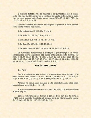 É do direito de todo o filho de Deus não só ser purificado de todo o pecado nesta vida, mas também conservar-se isento da corrupção deste mundo, e assim viver de modo a nunca mais ofender ao seu Mestre. Sl 36.37; Hb 11.5; 7.25; 1Pe 1.5; 1Jo 3.9; 4.7; 5.18; Jd 24. 
Contudo o melhor dos crentes está sujeito a apostatar e afinal perecer. Torna-se isto evidente pela história. 
1. De certos anjos. Jó 4.18; 2Pe 2.4; Jd 6. 
2. De Adão. Gn 1.27, 31; 3.6-10; Ec 7.29. 
3. Dos judeus. 1Co 10.1-12; Hb 3.17-19; Jd 5. 
4. De Saul. 1Re 10.9, 10; 15.23, 24; 16.14. 
5. De Judas. Sl 40.10; Jó 13.18; Mt 26.24, 25; Jo 17.12; At 1.25. 
Os numerosos mandamentos e exortações à perseverança, e as muitas admoestações contra a apostasia, são outras tantas provas desta doutrina. 1Cr 28.9; Ez 18.24; 33.12, 13, 18; Mt 5.13; Lc 9.62; Jo 15.1-6; Rm 11.20-22; 1Co 9.27; 10.12; 1Tm 1.19, 20; 5.12, 15; 2Tm 1.14, 15; Hb 4.1, 11; 6.4-6; 10.26-29, 38, 39; 12.14, 15; 2Pe 1.3-10; 2.18-22; Ap 2.4, 5; 3.10, 11. 
XVII. ÚLTIMAS COUSAS 
1. A Morte 
Esta é a extinção da vida animal, e a separação da alma do corpo. É o efeito de uma causa desoladora – esta causa é o pecado. Rm 5.12; Gn 3.19; Ec 7.2; 8.8; Jó 8.9; 14.1, 2; 16.22; 30.23; Sl 88.49; 89.10; Hb 9.27; Tg 4.14. 
Achamos na história duas exceções a esta calamidade geral. Estes foram trasladados da terra. 2Re 2.11; Hb 11.5. 
A alma nem morre nem dorme com o corpo. Ec 3.21; 12.7. Veja-se sobre o HOMEM, pág. 96. 
Como a vida temporal do homem é dom de Deus (Gn 2.7; Jó 33.4; At 17.25), todo o homicídio é proibido sob pena de perda de vida temporal e eterna. Gn 9.6; Lv 24.17, 21; Mt 19.18; 1Jo 3.15; Ap 21.8. 
 