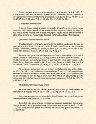 Como esta vida é curta e o tempo da morte é incerto (Jó 8.9; 9.25; Ec 9.12), e como com a morte termina o nosso estado probatório, é muito importante que estejamos sempre devidamente preparados. Ec 9.10; Sl 89.12; Mt 24.44; Lc 12.35-37; Rm 13.11; etc.; Tt 2.12, 13; 1Pe 4.7; 2Pe 3.11; Ap 22.11. 
2. O Estado Intermediário 
O termo futuro estado é usado em relação à existência do homem numa vida futura incluindo a existência separada da alma depois da morte do corpo, e sua final e eterna reunião com o corpo ressurgido. Aquele estado em que existe a alma entre a morte e a ressurreição do corpo é chamado estado intermediário. 
(A) Estado Intermediário dos Justos 
Em alguns lugares chamados paraíso, termo asiático usado para denotar os parques e jardins dos monarcas do oriente. É usado também na versão grega do Antigo Testamento, falando do jardim do Eden (Gn 2.8, etc.), e daí veio a ser usado para designar o céu. Lc 24.43; 2Co 12.2-4; Ap 2.7. 
Pensa-se em geral que ele representa o estado intermediário dos justos entre a morte e a ressurreição (Lc 24.43), como o é a frase “seio de Abraão”. Lc 16.22. Entretanto, as Escrituras, digam o que queiram sobre este estado, nada falam de um lugar intermediário, isto é, um lugar do céu e distinto dele que é a morada de Cristo. Comparai Mc 16.19; Ap 7.55, 59; 2Co 5.1-8; Fp 1.23; Hb 9.24. 
As almas dos justos que morrem entram imediatamente para este estado. Lc 16.22; Ap 14.13. Isto é claramente ensinado por Cristo. Lc 23.43. Aqueles que ensinam a não-imortalidade da alma torcem estas palavras de Cristo fazendo como se ele dissesse: “O que te digo, e digo hoje”. Mas isto é um absurdo tão grande como seria perverter do mesmo modo as seguintes passagens: Êx 9.5; Lc 19.9; Tg 4.13; Hb 3.7; 4.7. 
(B) Estado Intermediário dos Ímpios 
As almas dos ímpios não são lançadas no tanque do fogo senão depois da ressurreição e do juízo final. Mt 25.41; 2Ts 1.7-10; Ap 14.10, 11; 20.10-15. 
Mas, elas permanecem em um estado de sofrimento com consciência como consequência de seus pecados. Lc 16.22-28. 
Consistirá este sofrimento no remorso por causa de suas ações más, e uma separação dos objetos sensuais em que tinham presos os seus corações (Lc 12.19- 21), e na consciência de perda dos sorrisos de Deus e dos gozos do paraíso. Lc 13.28; 16.26.  