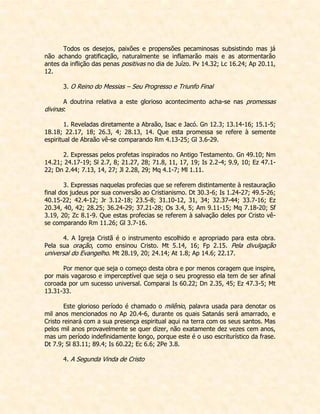 Todos os desejos, paixões e propensões pecaminosas subsistindo mas já não achando gratificação, naturalmente se inflamarão mais e as atormentarão antes da inflição das penas positivas no dia de Juízo. Pv 14.32; Lc 16.24; Ap 20.11, 12. 
3. O Reino do Messias – Seu Progresso e Triunfo Final 
A doutrina relativa a este glorioso acontecimento acha-se nas promessas divinas: 
1. Reveladas diretamente a Abraão, Isac e Jacó. Gn 12.3; 13.14-16; 15.1-5; 18.18; 22.17, 18; 26.3, 4; 28.13, 14. Que esta promessa se refere à semente espiritual de Abraão vê-se comparando Rm 4.13-25; Gl 3.6-29. 
2. Expressas pelos profetas inspirados no Antigo Testamento. Gn 49.10; Nm 14.21; 24.17-19; Sl 2.7, 8; 21.27, 28; 71.8, 11, 17, 19; Is 2.2-4; 9.9, 10; Ez 47.1- 22; Dn 2.44; 7.13, 14, 27; Jl 2.28, 29; Mq 4.1-7; Ml 1.11. 
3. Expressas naquelas profecias que se referem distintamente à restauração final dos judeus por sua conversão ao Cristianismo. Dt 30.3-6; Is 1.24-27; 49.5-26; 40.15-22; 42.4-12; Jr 3.12-18; 23.5-8; 31.10-12, 31, 34; 32.37-44; 33.7-16; Ez 20.34, 40, 42; 28.25; 36.24-29; 37.21-28; Os 3.4, 5; Am 9.11-15; Mq 7.18-20; Sf 3.19, 20; Zc 8.1-9. Que estas profecias se referem à salvação deles por Cristo vê- se comparando Rm 11.26; Gl 3.7-16. 
4. A Igreja Cristã é o instrumento escolhido e apropriado para esta obra. Pela sua oração, como ensinou Cristo. Mt 5.14, 16; Fp 2.15. Pela divulgação universal do Evangelho. Mt 28.19, 20; 24.14; At 1.8; Ap 14.6; 22.17. 
Por menor que seja o começo desta obra e por menos coragem que inspire, por mais vagaroso e imperceptível que seja o seu progresso ela tem de ser afinal coroada por um sucesso universal. Comparai Is 60.22; Dn 2.35, 45; Ez 47.3-5; Mt 13.31-33. 
Este glorioso período é chamado o milênio, palavra usada para denotar os mil anos mencionados no Ap 20.4-6, durante os quais Satanás será amarrado, e Cristo reinará com a sua presença espiritual aqui na terra com os seus santos. Mas pelos mil anos provavelmente se quer dizer, não exatamente dez vezes cem anos, mas um período indefinidamente longo, porque este é o uso escriturístico da frase. Dt 7.9; Sl 83.11; 89.4; Is 60.22; Ec 6.6; 2Pe 3.8. 
4. A Segunda Vinda de Cristo 
 