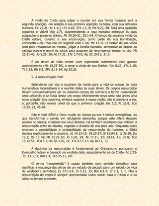 A vinda de Cristo para julgar o mundo em sua forma humana será a segunda aparição, em relação à sua primeira aparição na terra, com sua natureza humana. Mt 25.31; At 1.11; 1Ts 4.16; 2Ts 1.7, 8; Hb 9.27, 28. Será uma aparição corpórea e visível (Ap 1.7), surpreendendo a raça humana entregue às suas ocupações e prazeres diários. Mt 24.36-51; 25.1-14. O tempo da segunda vinda de Cristo estava, durante a sua encarnação, como parte da sua humilhação, encoberto a ele, mas era um segredo com o Pai. Mc 13.32. O motivo de sua vinda será para ressuscitar os mortos, julgar a família humana, sentenciar os ímpios ao castigo eterno e reunir os justos para gozarem da recompensa eterna no céu. Mt 25.31-46; Jo 5.28, 29; At 17.31; 2Ts 1.7-10; Ap 20.10-15; 21.8. 
É do dever de todo crente viver esperando diariamente este grande acontecimento (Mc 13.33-36), e amar a vinda de seu Senhor. Rm 8.23; 1Ts 1.10; Tt 2.13; Hb 9.8; 2Pe 3.11-14; Ap 22.20. 
5. A Ressurreição Final 
Entende-se por isto o surgirem da morte para a vida os corpos de toda humanidade incorrutíveis e a reunião deles às suas almas. Os corpos ressurgidos devem substancialmente ser os mesmos corpos, do contrário o termo ressurreição seria absurdo; e se Deus desse um corpo inteiramente novo seria isso antes uma nova criação. Esta doutrina, embora superior à nossa razão, não é contrária a ela, e, portanto, não menos crível do que a primeira criação. Gn 2.2; At 26.8; 1Co 15.22, 23, 45-58. 
Não é mais difícil a Deus mudar as nossas pureza e beleza evangélicas, do que transformar o carvão em refulgente diamante; porque este difere daquele apenas no arranjo cristalino dos seus átomos. Há também exemplos que indicam a ressurreição entre os insetos, vegetais e árvores de ano para ano. Enquanto estes ensinam a possibilidade e probabilidade da ressurreição do homem, a Bíblia declara explicitamente a doutrina. Jó 14.12-15; 19.25-27; Sl 15.9-11; Is 26.19; Dn 12.2; Os 13.14; Mt 22.28-32; Jo 5.28, 29; At 17.31, 32; 24.14, 15; 26.8; 1Co 15.12-55; 2Co 5.1-10; Fp 3.20, 21; 1Ts 4.13-17; Ap 20.12, 13. 
A doutrina da ressurreição é fundamental ao Cristianismo porquanto o Evangelho inteiro é baseado na verdade dela, especialmente na de Cristo. At 2.23- 36; 13.3-37; Rm 1.4; 1Co 15.12, etc. 
O termo “ressurreição” é usado também num sentido simbólico para significar a mudança das almas de um estado de pecado para um estado de vida de verdadeira santidade. Ez 37.1-14; Jo 5.21, 25; Rm 6.1-7; Ef 2.1, 5, 6. Mas a ressurreição do corpo é sempre representada como sendo para o futuro e a da alma no tempo presente. 
 