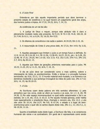 6. O Juízo Final 
Entende-se por isto aquele importante período que deve terminar o presente estado de existência e no qual haverá um julgamento geral dos anjos, dos homens justos e ímpios. At 17.31; 24.15; Jd 6, 7, 14, 15. 
As evidências de um tal dia são: 
1. A justiça de Deus o requer, porque este atributo não é claro e plenamente revelado nesta vida presente. Ed 9.13; Sl 72.1-19; 91.8; 102.10; Jó 21.7-34; Ec 8.11, 14; Lc 6.24, 25; 16.25; Rm 9.22. 
2. Os ditames da consciência e da razão o pedem. At 24.25; Rm 2.15, 16. 
3. A ressurreição de Cristo é uma prova dele. At 17.31; Rm 14.9; Fp 3.10, 11. 
4. Aquelas passagens que limitam o juízo a um tempo futuro e definido. Ec 11.9; 12.14; Ml 3.16-18; 4.1; Mt 12.36; 13.38-43; 16.27; 25.31, etc.; Jo 5.28, 29; 12.48; At 17.31; 24.25; Rm 2.5-16; 1Co 3.13; 4.5; 2Co 5.10; 2Tm 4.1; 2Pe 2.9; 3.7; Jd 6; Ap 20.12, 13. 
5. Aquelas que falam de gerações anteriores reservadas para o juízo. Mt 10.15; 11.23, 24; Lc 11.31, 32; Jd 6, 7, 14, 15. 
O dia de juízo deve ser considerado como o mais sublime, solene e interessante de todos os acontecimentos. Então o tempo e a provação humana terminarão. Ap 10.6; 22.11, 12. O mundo material será mudado, e os homens e os demônios receberão a sua sentença irrevogável às mãos do justo Juiz. 2Pe 2.7-12; Jd 6, 14, 15; Ap 20.10-15. 
7. O Céu 
As Escrituras usam desta palavra em três sentidos diferentes: 1) pela atmosfera que nos cerca, onde se vêem as nuvens e as aves. Gn 1.7, 8, 20; Mt 24.30. 2) Por este espaço incomensurável no qual estão estacionados o Sol e as estrelas. Gn 1.14, etc; 15.5; Js 10.13. 3) Por aquela morada gloriosa, onde habita mais especialmente o onipotente Deus, chamado o terceiro céu, 2Co 12.2; o céu dos céus. Dt 10.14; 1Re 8.27; Ne 9.6; Sl 67.34; o estado e o lugar de bem- aventurança para o qual vão os santos depois desta vida. 2Re 2.1, 11; 2Co 5.1, 2; Hb 10.34; 11.16. 
Quanto à localidade exata deste lugar, a Escritura não fala, e as conjecturas humanas são várias e se contradizem. Em geral ele é representado como sendo  