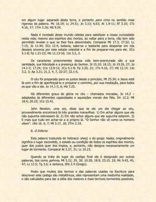 em algum lugar separado desta terra, e portanto para cima no sentido mais rigoroso da palavra. Mc 16.19; Lc 24.51; Jo 3.13; 6.63; At 1.9-11; Ef 3.10; 1Ts 4.16, 17; 1Tm 3.16; Hb 9.24. 
Nada é revelado deste mundo celeste para satisfazer a nossa curiosidade nesta vida; mesmo aos espíritos dos mortos, ao voltar para a terra, não tem sido permitido revelar o que se lhes fora desvendado. Comparai Mt 17.3; 27.52; Lc 7.15; Jo 11.44; 2Co 12.4; todavia, sabe-se o bastante para despertar em nós desejos sinceros por este estado celestial e a fim de preparar-nos para ele. 2Co 5.1-8; Fp 1.21-23; Hb 11.13-16; 1Jo 3.2, 3. 
Os caracteres proeminentes dessa vida bem-aventurada são a sua santidade, sua felicidade e a presença do Senhor. Sl 15.10; 16.15; Jó 19.26, 27; Jo 14.1-3; 17.24; 1Co 13.9-12; 2Co 5.1-8; Fp 3.20, 21; 1Ts 4.16, 17; Hb 12.14; 1Jo 3.2, 3; Ap 3.21; 21.3, 4, 7, 22-27; 22.1-5. 
O céu foi preparado para os justos desde o princípio, Mt 25.34; e Jesus está lá com o fim de aperfeiçoá-lo e preparar o caminho, por sua mediação, para todos os que vão a ele. Jo 14.1-3, 6; Hb 7.25. 
Há diferentes graus de glória no céu – chamados moradas, Jo 14.2 – adaptados às diferentes capacidades e aquisições morais dos fiéis. Dn 12.2; Mt 18.4; 20.23; 1Co 15.41. 
John Newton, uma vez, disse que se ele um dia chegar ao céu, provavelmente encontrará lá três grandes maravilhas: 1) Em achar alguns que ele não supunha estivessem lá. 2) Em não achar alguns que ele supunha estarem. 3) E mais que tudo em achar-se a si próprio lá. “O Senhor não vê como os homens vêem”. 1Re 16. 6, 7; Ml 3.17, 18; 2Tm 2.19. 
8. O Inferno 
Esta palavra traduzida do hebraico sheol, e do grego hades, originalmente significa o lugar escondido, o estado ou condição de todos os espíritos dos mortos, quer dos justos quer dos ímpios, e, portanto, não designa necessariamente um lugar de tormento. Comparai At 2.27, 31; Lc 16.23. 
Quando se trata do lugar do castigo final ele é designado por outras palavras, tais como gehnna, Mt 5.22, 29, 30; 10.28; 18.9; 23.15, 33; Mc 9.43, 45, 47; Lc 12.5; Tg 3.6; e tartarus, 2Pe 2.4 (Grego). 
Posto que muitos dos termos e das palavras usadas na Escritura para descrever este castigo são metafóricos, eles representam uma medonha realidade, e são calculados para dar a idéia dos maiores e mais terríveis tormentos possíveis.  