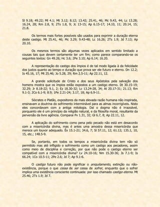 Sl 9.18; 49.22; Ml 4.1; Mt 3.12; 8.12; 13.42; 25.41, 46; Mc 9.43, 44; Lc 13.28; 16.24, 28; Rm 2.8, 9; 2Ts 1.8, 9; Jc 13-15; Ap 6.15-17; 14.10, 11; 20.14, 15; 21.8. 
Os termos mais fortes possíveis são usados para exprimir a duração eterna deste castigo. Mt 25.41, 46; Mc 3.29; 9.43-48; Lc 16.26; 2Ts 1.9; Jd 7.13; Ap 20.10. 
Os mesmos termos são algumas vezes aplicados em sentido limitado a cousas tais que devem certamente ter um fim; como parece comparando-se os seguintes textos: Gn 49.26; Hc 3.6; 2Pe 3.10; Ap 6.14; 16.20. 
A representação do castigo dos ímpios é de tal modo ligada à da felicidade dos justos quanto ao tempo e duração que prova ser ele futuro e eterno. Dn 12.2; Is 45.16, 17; Mt 25.46; Jo 5.28, 29; Rm 2.5-11; Ap 22.11, 12. 
A grande solicitude de Cristo e dos seus Apóstolos pela salvação dos homens mostra que os ímpios estão expostos a um castigo eterno. Dt 30.15-19; 32.29; Jr 8.18-22; 9.1, 2; Ez 18.30-32; Lc 13.24-28, 34; At 20.17-31; 21.13; Rm 9.1-3; 2Co 6.1-9; 8.9; 1Pe 2.21-24; 3.17, 18; Ap 6.9-11. 
Sócrates e Platão, expositores da mais elevada razão humana não inspirada, ensinavam a doutrina do sofrimento interminável para as almas incorrigíveis. Nisto eles concordavam com a antiga mitologia. Daí o dogma não é irrazoável, porquanto ele é um princípio da religião natural, e da filosofia moral, resultante da perversão da livre agência. Comparai Pv 1.31, 32; Gl 6.7, 8; Ap 22.11, 12. 
A aplicação do sofrimento como pena pelo pecado não está em desacordo com a misericórdia divina, mas é antes uma amostra dessa misericórdia que merece um louvor adequado. Êx 15.1-21; 34.6, 7; Sl 57.11, 12; 61.12; 135.1, 10, 15, etc.; 148.5-9. 
Se, portanto, em todos os tempos a misericórdia divina tem não só permitido mas até infligido o sofrimento como um castigo aos pecadores, assim como meio de disciplina e correção, por que não pode o castigo eterno ser compatível com a misericórdia divina? Lv 24.10-16; Nm 15.30-36; Js 7.1-9; Is 66.24; 1Co 10.5-11; 2Pe 2.6; Jd 7; Ap 9.1-6. 
O castigo futuro não pode significar o aniquilamento, extinção ou não- existência, porque o que cessa de ser cessa de sofrer, enquanto que o sofrer implica uma existência consciente continuada: por isso chamado castigo eterno. Mt 25.46; 2Ts 1.9; Jd 7. 
 