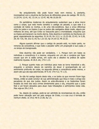 No aniquilamento não pode haver mais nem menos; é, portanto, incompatível com a doutrina da Escritura de diferentes graus de castigo. Mt 10.15; 11.22-24; 12.41, 42; 13.14; Lc 12.47, 48; Hb 10.26-29. 
Os partidários modernos do aniquilamento sustentam que a alma morre como o corpo; que esta morte constitui o castigo do pecado; e que esta é a condição de todos os mortos, a de uma não-existência. Que a única diferença entre os justos e os ímpios é que os justos são castigados deste modo, alguns por milhares de anos, até que Cristo os ressuscite para a imortalidade; enquanto que os ímpios permanecem na morte eterna. Esta doutrina é contrária às Escrituras em geral, especialmente às seguintes: Sl 16.10; Dn 12.2; Lc 15.22-28; 23.43; Jo 5.28, 29; At 7.55, 59; 2Co 5.1-8; Fp 1.21-23; Ap 14.10-13; Mt 22.32. 
Alguns querem afirmar que o castigo do pecado está, na maior parte, no remorso da consciência, e que todo o pecador sofre em proporção à sua culpa, e no tempo da transgressão. 
Esta doutrina não pode ser verdadeira. – 1. Porque nem em todos os indivíduos a consciência é a mesma; enquanto em um ela o condena por fazer cousas que em si estão certas, em outro ela o absolve na prática de ações realmente injustas. At 26.9, etc; 1Tm 1.13. 
2. Porque quanto mais um indivíduo peca mais se torna insensível a ele; enquanto o primeiro desvio do caminho do dever é acompanhado de um sentimento profundo de culpa, na segunda ofensa a consciência sente menos, e assim até que ela seja adormecida. Ef 4.19; 1Tm 4.2; Tt 1.15. 
Se não há castigo depois desta vida, e se todos os que morrem ficam logo felizes, então se pode concluir de sua administração que Deus é mais o amigo dos pecadores do que dos justos. Assim os ante-diluvianos e os Sodomitas foram levados do meio dos seus crimes diretamente para o céu, enquanto que o justo Noé e Lot foram deixados para atuar mais tribulações e sofrimentos nesta vida. Mas veja-se 2Pe 2.4-9. 
Se, depois do castigo, pode-se ser admitido às recompensas do céu, então pode haver salvação sem ser pelo sangue de Cristo, e a sua cruz é tornada de nenhum efeito. Jo 14.6; Hb 9.12-28; Ap 1.5.  