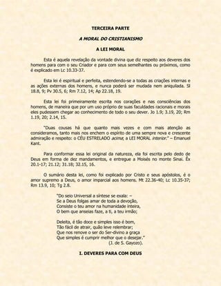 TERCEIRA PARTE 
A MORAL DO CRISTIANISMO 
A LEI MORAL 
Esta é aquela revelação da vontade divina que diz respeito aos deveres dos homens para com o seu Criador e para com seus semelhantes ou próximos, como é explicado em Lc 10.33-37. 
Esta lei é espiritual e perfeita, estendendo-se a todas as criações internas e as ações externas dos homens, e nunca poderá ser mudada nem aniquilada. Sl 18.8, 9; Pv 30.5, 6; Rm 7.12, 14; Ap 22.18, 19. 
Esta lei foi primeiramente escrita nos corações e nas consciências dos homens, de maneira que por um uso próprio de suas faculdades racionais e morais eles pudessem chegar ao conhecimento de todo o seu dever. Jo 1.9; 3.19, 20; Rm 1.19, 20; 2.14, 15. 
“Duas cousas há que quanto mais vezes e com mais atenção as consideramos, tanto mais nos enchem o espírito de uma sempre nova e crescente admiração e respeito: o CÉU ESTRELADO acima; a LEI MORAL interior.” – Emanuel Kant. 
Para conformar essa lei original da natureza, ela foi escrita pelo dedo de Deus em forma de dez mandamentos, e entregue a Moisés no monte Sinai. Êx 20.1-17; 21.12; 31.18; 32.15, 16. 
O sumário desta lei, como foi explicado por Cristo e seus apóstolos, é o amor supremo a Deus, o amor imparcial aos homens. Mt 22.36-40; Lc 10.35-37; Rm 13.9, 10; Tg 2.8. 
“Do seio Universal a síntese se exala: – 
Se a Deus folgas amar de toda a devoção, 
Consiste o teu amor na humanidade inteira, 
O bem que anseias faze, a ti, a teu irmão; 
Deleita, é tão doce e simples isso é bom, 
Tão fácil de atrair, quão leve relembrar; 
Que nos renove o ser do Ser-divino a graça 
Que simples é cumprir melhor que o desejar.” 
(J. de S. Gayozo). 
I. DEVERES PARA COM DEUS  