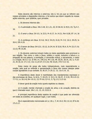 Estes deveres são internos e externos; isto é, há uns que se referem aos nossos princípios e disposições internos, e há outros que dizem respeito às nossas ações externas, quer públicas, quer privadas. 
1. Os deveres internos são: 
1) A submissão a Deus. 1Re 3.18; Jó 1.21, 22; Sl 38.10; Is 45.9, 23; Tg 4.7, 16. 
2) O amor a Deus. Dt 6.5; Js 22.5; Pv 8.17; Jo 14.21; Rm 8.28; Ef 1.4; Jd 21. 
3) A confiança em Deus. Sl 4.6; 36.3; 54.23; 61.8; Pv 3.5; 16.3; 29.25; Is 26.4; 1Pe 4.19. 
4) O temor de Deus. Dt 6.21; 10.12; Js 24.14; Sl 32.8; 95.4, 9; Pv 23.17; Ec 12.13; Mt 10.28. 
2. Os deveres externos incluem todos os meios apontados para promover a sua religião. Tais como o culto a Deus, público e social, inclusive a leitura e a pregação de sua palavra, a exortação, a conversão mútua, o sacramento, o canto e a oração. Ne 8.1-12; Sl 99.1-4; 149.3-6; Ml 3.16; Mt 18.20; 28.19, 20; Lc 4.15- 21; At 16.13; 17.1-13; 1Co 11.23-27; Cl 3.16; Hb 10.25; 1Tm 4.11-16. 
Estes meios de graça são todos indispensáveis, mais especialmente a oração, pela qual se entende a apresentação a Deus dos nossos desejos pelas cousas agradáveis à sua vontade. Ez 36.37; Jr 29.12, 13; 1Jo 5.14, 15. 
A importância deste dever é manifestado dos mandamentos expressos e das promessas de Deus. Is 62.6, 7; 65.24; Jr 33.3; Ez 36.37; Jl 2.32; Mt 6.9-13; 7.7-11; Lc 18.1-8; Rm 10.12, 13; Fl 4.6; Cl 4.2, 3; Tg 1.5; 5.13-16. 
O dever geral da oração inclui quarto espécies ou classes: 
a) A oração mental, chamada a oração da alma, e do coração, distinta da que é chamada vocal. 1Re 1.12, 13, 15; Sl 61.9. 
A principal importância desta espécie de oração é que pode ser oferecida em todas as ocasiões, em qualquer lugar, e por todos. 
Ela é especialmnete mencionada em Lc 18.1, 7; At 10.2; Rm 12.12; Ef 6.18; 1Ts 5.17. 
 