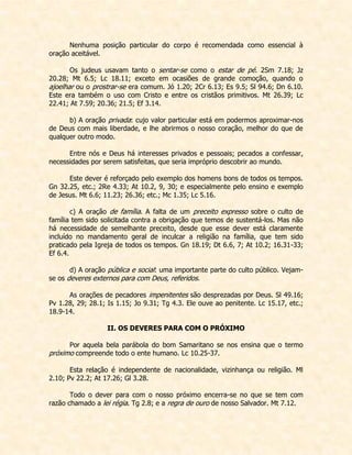 Nenhuma posição particular do corpo é recomendada como essencial à oração aceitável. 
Os judeus usavam tanto o sentar-se como o estar de pé. 2Sm 7.18; Jz 20.28; Mt 6.5; Lc 18.11; exceto em ocasiões de grande comoção, quando o ajoelhar ou o prostrar-se era comum. Jó 1.20; 2Cr 6.13; Es 9.5; Sl 94.6; Dn 6.10. Este era também o uso com Cristo e entre os cristãos primitivos. Mt 26.39; Lc 22.41; At 7.59; 20.36; 21.5; Ef 3.14. 
b) A oração privada: cujo valor particular está em podermos aproximar-nos de Deus com mais liberdade, e lhe abrirmos o nosso coração, melhor do que de qualquer outro modo. 
Entre nós e Deus há interesses privados e pessoais; pecados a confessar, necessidades por serem satisfeitas, que seria impróprio descobrir ao mundo. 
Este dever é reforçado pelo exemplo dos homens bons de todos os tempos. Gn 32.25, etc.; 2Re 4.33; At 10.2, 9, 30; e especialmente pelo ensino e exemplo de Jesus. Mt 6.6; 11.23; 26.36; etc.; Mc 1.35; Lc 5.16. 
c) A oração de família. A falta de um preceito expresso sobre o culto de família tem sido solicitada contra a obrigação que temos de sustentá-los. Mas não há necessidade de semelhante preceito, desde que esse dever está claramente incluído no mandamento geral de inculcar a religião na família, que tem sido praticado pela Igreja de todos os tempos. Gn 18.19; Dt 6.6, 7; At 10.2; 16.31-33; Ef 6.4. 
d) A oração pública e social: uma importante parte do culto público. Vejam- se os deveres externos para com Deus, referidos. 
As orações de pecadores impenitentes são desprezadas por Deus. Sl 49.16; Pv 1.28, 29; 28.1; Is 1.15; Jo 9.31; Tg 4.3. Ele ouve ao penitente. Lc 15.17, etc.; 18.9-14. 
II. OS DEVERES PARA COM O PRÓXIMO 
Por aquela bela parábola do bom Samaritano se nos ensina que o termo próximo compreende todo o ente humano. Lc 10.25-37. 
Esta relação é independente de nacionalidade, vizinhança ou religião. Ml 2.10; Pv 22.2; At 17.26; Gl 3.28. 
Todo o dever para com o nosso próximo encerra-se no que se tem com razão chamado a lei régia. Tg 2.8; e a regra de ouro de nosso Salvador. Mt 7.12.  