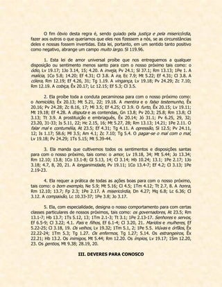 O fim óbvio desta regra é, sendo guiado pela justiça e pela misericórdia, fazer aos outros o que queriamos que eles nos fizessem a nós, se as circunstâncias deles e nossas fossem invertidas. Esta lei, portanto, em um sentido tanto positivo como negativo, abrange um campo muito largo. Sl 119.96. 
1. Esta lei de amor universal proíbe que nos entreguemos a qualquer disposição ou sentimento menos santo para com o nosso próximo tais como: o ódio, Lv 19.17; 1Jo 3.14, 15; 4.20. A inveja, Pv 24.1; Sl 37.1; Rm 13.13; 1Pe 1. A malícia, 1Co 5.8; 14.20; Ef 4.31; Cl 3.8. A ira, Ec 7.9; Mt 5.22; Ef 4.31; Cl 3.8. A cólera, Rm 12.19; Ef 4.26, 31; Tg 1.19. A vingança, Lv 19.18; Pv 24.29; Zc 7.10; Rm 12.19. A cobiça, Êx 20.17; Lc 12.15; Ef 5.3; Cl 3.5. 
2. Ela proíbe toda a conduta pecaminosa para com o nosso próximo como: o homicídio, Êx 20.13; Mt 5.21, 22; 19.18. A mentira e o falso testemunho, Êx 20.16; Pv 24.28; Zc 8.16, 17; Ml 3.5; Ef 4.25; Cl 3.9. O furto, Êx 20.15; Lv 19.11; Mt 19.18; Ef 4.28. A disputa e as contendas, Gn 13.8; Pv 20.3; 25.8; Rm 13.8; Cl 3.13; Tt 3.9. A prostituição e embriaguês, Êx 20.14; Jó 31.1; Pv 6.25, 29, 32; 23.20, 31-33; Is 5.11, 22; Hc 2.15, 16; Mt 5.27, 28; Rm 13.13; 14.21; 1Pe 2.11. O falar mal e contumélia, At 23.5; Ef 4.31; Tg 4.11. A opressão, Sl 12.5; Pv 24.11, 12; Is 1.17; 58.6; Ml 3.5; Am 4.1; Zc 7.10; Tg 5.4. O pagar-se o mal com o mal, Lv 19.18; Pv 24.29; 1Ts 5.15; Mt 5.39-44. 
3. Ela manda que cultivemos todos os sentimentos e disposições santas para com o nosso próximo, tais como: o amor, Lv 19.18, 34; Mt 5.44; Jo 13.34; Rm 12.10; 13.8; 1Co 13.1-8; Gl 5.13, 14; Cl 3.14; Hb 10.24; 13.1; 1Pe 2.17; 1Jo 3.18; 4.7, 8, 20, 21. A longanimidade, Pv 19.11; 1Co 13.4-7; Ef 4.2; Cl 3.13; 1Pe 2.19-23. 
4. Ela requer a prática de todas as ações boas para com o nosso próximo, tais como: o bom exemplo, Ne 5.9; Mt 5.16; Cl 4.5; 1Tm 4.12; Tt 2.7, 8. A honra, Rm 12.10; 13.7; Fp 2.3; 1Pe 2.17. A misericórdia, Dn 4.27; Mq 6.8; Lc 6.36; Cl 3.12. A compaixão, Lc 10.33-37; 1Pe 3.8; Jo 3.17. 
5. Ela, com especialidade, designa o nosso comportamento para com certas classes particulares de nossos próximos, tais como: os governadores, At 23.5; Rm 13.1-7; Hb 13.7; 1Ts 5.12, 13; 1Tm 2.1-3; Tt 3.1; 1Pe 2.13-17. Senhores e servos, Ef 6.5-9; Cl 3.22; 4.1. Pais e filhos, Ef 6.1-4; Cl 3.20, 21. Maridos e mulheres, Ef 5.22-25; Cl 3.18, 19. Os velhos, Lv 19.32; 1Tm 5.1, 2; 1Pe 5.5. Viúvas e órfãos, Êx 22.22-24; 1Tm 5.3; Tg 1.27. Os enfermos, Tg 1.27; 5.14. Os estrangeiros, Êx 22.21; Hb 13.2. Os inimigos, Mt 5.44; Rm 12.20. Os ímpios, Lv 19.17; 1Sm 12.20, 23. Os gentios, Mt 9.38; 28.19, 20. 
III. DEVERES PARA CONOSCO  