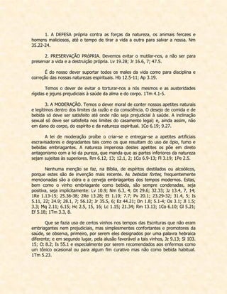 1. A DEFESA própria contra as forças da natureza, os animais ferozes e homens maliciosos, até o tempo de tirar a vida a outro para salvar a nossa. Nm 35.22-24. 
2. PRESERVAÇÃO PRóPRIA. Devemos evitar o mutilar-nos, a não ser para preservar a vida e a destruição própria. Lv 19.28; Jr 16.6, 7; 47.5. 
É do nosso dever suportar todos os males da vida como para disciplina e correção das nossas naturezas espirituais. Hb 12.5-11; Ap 3.19. 
Temos o dever de evitar o torturar-nos a nós mesmos e as austeridades rígidas e jejuns prejudiciais à saúde da alma e do corpo. 1Tm 4.1-5. 
3. A MODERAÇÃO. Temos o dever moral de conter nossos apetites naturais e legítimos dentro dos limites da razão e da consciência. O desejo de comida e de bebida só deve ser satisfeito até onde não seja prejudicial à saúde. A inclinação sexual só deve ser satisfeita nos limites do casamento legal; e, ainda assim, não em dano do corpo, do espírito e da natureza espiritual. 1Co 6.19; 9.27. 
A lei de moderação proíbe o criar-se e entregar-se a apetites artificiais escravisadores e degradantes tais como os que resultam do uso de ópio, fumo e bebidas embriagantes. A natureza imperiosa destes apetites os põe em direto antagonismo com a lei da pureza, que manda que as partes inferiores da natureza sejam sujeitas às superiores. Rm 6.12, 13; 12.1, 2; 1Co 6.9-13; Fl 3.19; 1Pe 2.5. 
Nenhuma menção se faz, na Bíblia, de espíritos destilados ou alcoólicos, porque estes são de invenção mais recente. As bebidas fortes, frequentemente mencionadas são a cidra e a cerveja embriagantes dos tempos modernos. Estas, bem como o vinho embriagante como bebida, são sempre condenadas, seja positiva, seja implicitamente: Lv 10.9; Nm 6.3, 4; Dt 29.6; 32.33; Jz 13.4, 7, 14; 1Re 1.13-15; 25.36-38; 2Re 13.28; Et 1.10; 7.7; Pv 20.1; 23.29-32; 31.4, 5; Is 5.11, 22; 24.9; 28.1, 7; 56.12; Jr 35.5, 6; Ez 44.21; Dn 1.8; 5.1-4; Os 3.1; Jl 1.5; 3.3; Mq 2.11; 6.15; Hc 2.5, 15, 16; Lc 1.15; 21.34; Rm 13.13; 1Co 6.10; Gl 5.21; Ef 5.18; 1Tm 3.3, 8. 
Que se fazia uso de certos vinhos nos tempos das Escrituras que não eram embriagantes nem prejudiciais, mas simplesrnentes confortantes e promotores da saúde, se observa, primeiro, por serem eles designados por uma palavra hebraica diferente; e em segundo lugar, pela alusão favorável a tais vinhos, Jz 9.13; Sl 103. 15; Ct 8.2; Is 55.1 e especialmente por serem recomendados aos enfermos como um tônico ocasional ou para algum fim curativo mas não como bebida habitual. 1Tm 5.23. 
 