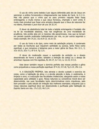 O uso do vinho como bebida é por alguns defendido pelo ato de Jesus em sancionar a prática fornecendo-o milagrosamente nas bodas de Caná. Jo 2.1-11. Mas não parece que o vinho que se usou primeiro naquela festa fosse embriagante; e muito menos o que Jesus forneceu, chamado o bom vinho. É muito mais provável que fosse uma amostra daquele que o Deus da natureza faz na videira, chamado o puro licor de uva. Dt 32.14. 
O dever da abstinência total de toda a bebida embriagante é fundado não na lei da moralidade absoluta, mas nas exigências de uma moralidade de prudência. Isto proíbe atos em si mesmos não pecaminosos, mas que se tornam em pecado quando praticados habitualmente por nós, ou por outros seguindo o nosso exemplo. Rm 14.21; 1Co 8.9-13; 10.31-33. 
O uso do fumo e do ópio, como meio de satisfação própria, é condenado por todas as Escrituras que requerem santidade ou pureza, tanto física como espiritual, e que comamos e bebamos para a maior glória de Deus. Rm 12.1, 2; 1Co 10.31; 2Co 7.1; Ef 5.4; Tg 1.21. 
O dever da moderação requer a supressão da ambição ou o desejo desordenado de honra e poder; também a extinção da cobiça ou o desejo de amontoar riquezas com fins egoístas, Êx 20.17; Js 7.21; Lc 12.15; Cl 3.5. 
Este dever também requer o domínio perfeito das nossas paixões e gênio como prejudiciais a nossa perfeição espiritual. Ef 4.31; Cl 3.8; Tg 3.14; 2Pe 1.6. 
4. A EDUCAÇÃO PRÓPRIA. Isto abranje o devido cuidado e exercício do corpo, como a habitação da alma; e a devida atenção à dieta, à vestimenta, à limpeza e sono, e à educação das faculdades intelectuais; alargando assim a nossa capacidade para utilidade e gozo. Nossa natureza ou consciência moral deve ser desenvolvida, nas suas faculdades tanto descriminativas como impulsivas, pelo bom proceder e pelo estudo de imitação dos melhores exemplos; enquanto que a nossa natureza espiritual deve ser desenvolvida e purificada pela habitação do Espírito Santo em nós. 1Ts 5.23; Hb 5.14.  
