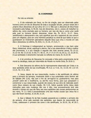 II. O DOMINGO 
Por isto se entende: 
1. O dia ordenado por Deus, no fim da criação, para ser observado pelos homens como um dia de descanso de toda a ocupação secular, porque nesse dia o próprio Deus descansou de sua obra, Gn 2.1-3. Não que o descanso de Deus fosse necessário pela fadiga, Is 40.28; mas ele descansou, isto é, cessou de trabalhar no sétimo dia, como exemplo para os homens; por isso ele deu-o como uma razão pela qual os homens devam descansar nesse dia, Êx 20.11; 31.17. Deus, santificando e abençoando o dia, quis significar que ele o separava do uso comum para um religioso, para ser uma memória perpétua ou sinal de que todos os que o guardassem se mostrariam adoradores daquele Deus que criou o mundo em seis dias e descansou no sétimo, Êx 20.8, 11; 31.16, 17; Is 6, 7. 
2. O Domingo é indispensável ao homem, promovendo o seu bem estar físico, intelectual, social, espiritual e eterno. Daí a sua observância é feita a melhor das promessas, e a sua violação é seguida das mais severas penas, Êx 23.12; 31.12-18; Ne 13.15-22; Is 56.2-7; 58.13, 14; Jr 17.21-27; Ez 20.12, 13; 22.26-31. A sua santidade é claramente marcada na colheita do maná, Êx 16.22-30. 
3. A lei primitiva do Descanso foi renovada e feita parte proeminente da lei moral ou decálogo, dada por intermédio de Moisés no monte Sinai, Êx 20.8-11. 
4. Este Descanso do sétimo dia foi rigorosamente observado por Cristo e os seus apóstolos antes da sua crucificação, Mc 6.2; Lc 4.16, 31; 13.10; At 1.12-14; 13.14, 42; 17.2; 18.4. 
5. Jesus, depois da sua ressurreição, mudou o dia santificado do sétimo para o primeiro da semana, mostrando assim a sua autoridade como Senhor até do Sábado (Mt 12.8), não com o fim de ab-rogá-lo ou quebrantá-lo, mas para presidir sobre ele e modifícá-lo, ou dar-lhe nova forma, para que passassem a comemorar a sua ressurreição, quando ele cessou da sua obra de redenção assim como Deus cessara da sua criação, Hb 4.10. Sobre quando tenha Jesus dado instruções para esta mudança não nos é dito, mas provavelmente terá sido durante o tempo em que ele falou aos seus apóstolos das cousas pertencentes ao seu reino, Tt 1.3. Esta é provavelmente uma das muitas cousas que Jesus fez e que não foram escritas, Jo 20.30; 21.25. 
6. Que o Sábado foi de fato mudado passando-se a celebrar o primeiro dia da semana, vê-se pelo exemplo dos apóstolos, que depois da ressurreição de Cristo, celebravam o primeiro dia como o dia santificado, Jo 20.19, 26; At 20.7;  