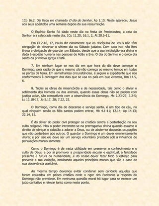 1Co 16.2. Daí ficou ele chamado O dia do Senhor, Ap 1.10. Neste apareceu Jesus aos seus apóstolos uma semana depois da sua ressurreição. 
O Espírito Santo foi dado neste dia na festa de Pentecostes; a ceia do Senhor era celebrada neste dia, 1Co 11.20; 16.1, 2; At 20.6-11. 
Em Cl 2.16, 17, Paulo diz claramente que os discípulos de Jesus não têm obrigação de observar o sétimo dia ou Sábado judaico. Com tudo isto não lhes tirava a obrigação de guardar um Sábado, desde que a sua instituição era divina e dada à espécie humana nas pessoas de Adão e Eva. O dia do Senhor é o único dia santo da primitiva Igreja Cristã. 
7. Em nenhum lugar se nos diz em que hora do dia deve começar o Domingo, pela razão de que o mesmo dia não começa ao mesmo tempo em todas as partes da terra. Em semelhantes circunstâncias, é seguro e expediente que nos conformemos à contagem dos dias que se usa no país em que vivemos, Rm 14.5, 6. 
8. Todas as obras de misericórdia e de necessidade, tais como o aliviar o sofrimento dos homens ou dos animais, quando essas obras não se podem com justiça adiar, são compatíveis com a observância do Domingo, Mc 2.23-27; 3.2-5; Lc 13.10-17; Jo 5.17, 20; 7.22, 23. 
O Domingo, como dia de descanso e serviço santo, é um tipo do céu, no qual ninguém senão os fiéis santos podem entrar, Hb 4.1-11; 12.14; Ap 14.13; 22.14, 15. 
É do dever do poder civil proteger os cristãos contra a perturbação no seu culto religioso. Mas o poder intromete-se na prerrogativa divina quando assume o direito de obrigar o cidadão a adorar a Deus, ou de abster-se daquelas ocupações que não perturbam aos outros. O guardar o Domingo é um dever eminentemente moral, e por isso ele deve ser um serviço voluntário prestado sob a influência de persuações morais somente. 
Como o Domingo é de vasta utilidade em preservar o conhecimento e o culto de Deus, e por aí promover a prosperidade secular e espiritual, a felicidade presente e futura da humanidade, é do nosso dever fazer todo o esforço para prevenir a sua violação, inculcando aqueles princípios morais que são a base de sua observância aceitável. 
Ao mesmo tempo devemos evitar condenar sem caridade aqueles que foram educados em países cristãos onde o rigor dos Puritanos a respeito do Domingo não prevalece. Em nenhuma questão moral há lugar para se exercer um juízo caritativo e relevar tanto como neste ponto.  