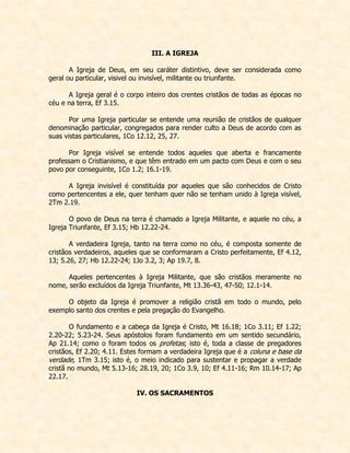 III. A IGREJA 
A Igreja de Deus, em seu caráter distintivo, deve ser considerada como geral ou particular, visivel ou invisível, militante ou triunfante. 
A Igreja geral é o corpo inteiro dos crentes cristãos de todas as épocas no céu e na terra, Ef 3.15. 
Por uma Igreja particular se entende uma reunião de cristãos de qualquer denominação particular, congregados para render culto a Deus de acordo com as suas vistas particulares, 1Co 12.12, 25, 27. 
Por Igreja visível se entende todos aqueles que aberta e francamente professam o Cristianismo, e que têm entrado em um pacto com Deus e com o seu povo por conseguinte, 1Co 1.2; 16.1-19. 
A Igreja invisível é constituída por aqueles que são conhecidos de Cristo como pertencentes a ele, quer tenham quer não se tenham unido à Igreja visível, 2Tm 2.19. 
O povo de Deus na terra é chamado a Igreja Militante, e aquele no céu, a Igreja Triunfante, Ef 3.15; Hb 12.22-24. 
A verdadeira Igreja, tanto na terra como no céu, é composta somente de cristãos verdadeiros, aqueles que se conformaram a Cristo perfeitamente, Ef 4.12, 13; 5.26, 27; Hb 12.22-24; 1Jo 3.2, 3; Ap 19.7, 8. 
Aqueles pertencentes à Igreja Militante, que são cristãos meramente no nome, serão excluídos da Igreja Triunfante, Mt 13.36-43, 47-50; 12.1-14. 
O objeto da Igreja é promover a religião cristã em todo o mundo, pelo exemplo santo dos crentes e pela pregação do Evangelho. 
O fundamento e a cabeça da Igreja é Cristo, Mt 16.18; 1Co 3.11; Ef 1.22; 2.20-22; 5.23-24. Seus apóstolos foram fundamento em um sentido secundário, Ap 21.14; como o foram todos os profetas; isto é, toda a classe de pregadores cristãos, Ef 2.20; 4.11. Estes formam a verdadeira Igreja que é a coluna e base da verdade, 1Tm 3.15; isto é, o meio indicado para sustentar e propagar a verdade cristã no mundo, Mt 5.13-16; 28.19, 20; 1Co 3.9, 10; Ef 4.11-16; Rm 10.14-17; Ap 22.17. 
IV. OS SACRAMENTOS 
 