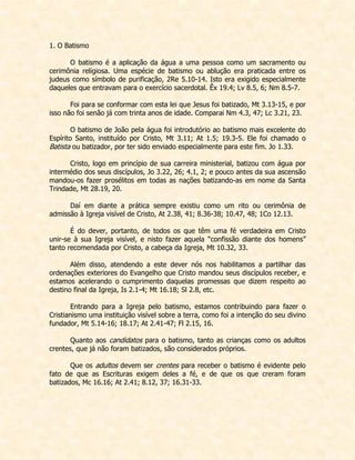1. O Batismo 
O batismo é a aplicação da água a uma pessoa como um sacramento ou cerimônia religiosa. Uma espécie de batismo ou ablução era praticada entre os judeus como símbolo de purificação, 2Re 5.10-14. Isto era exigido especialmente daqueles que entravam para o exercício sacerdotal. Êx 19.4; Lv 8.5, 6; Nm 8.5-7. 
Foi para se conformar com esta lei que Jesus foi batizado, Mt 3.13-15, e por isso não foi senão já com trinta anos de idade. Comparai Nm 4.3, 47; Lc 3.21, 23. 
O batismo de João pela água foi introdutório ao batismo mais excelente do Espírito Santo, instituído por Cristo, Mt 3.11; At 1.5; 19.3-5. Ele foi chamado o Batista ou batizador, por ter sido enviado especialmente para este fim. Jo 1.33. 
Cristo, logo em princípio de sua carreira ministerial, batizou com água por intermédio dos seus discípulos, Jo 3.22, 26; 4.1, 2; e pouco antes da sua ascensão mandou-os fazer prosélitos em todas as nações batizando-as em nome da Santa Trindade, Mt 28.19, 20. 
Daí em diante a prática sempre existiu como um rito ou cerimônia de admissão à Igreja visível de Cristo, At 2.38, 41; 8.36-38; 10.47, 48; 1Co 12.13. 
É do dever, portanto, de todos os que têm uma fé verdadeira em Cristo unir-se à sua Igreja visível, e nisto fazer aquela “confissão diante dos homens” tanto recomendada por Cristo, a cabeça da Igreja, Mt 10.32, 33. 
Além disso, atendendo a este dever nós nos habilitamos a partilhar das ordenações exteriores do Evangelho que Cristo mandou seus discípulos receber, e estamos acelerando o cumprimento daquelas promessas que dizem respeito ao destino final da Igreja, Is 2.1-4; Mt 16.18; Sl 2.8, etc. 
Entrando para a Igreja pelo batismo, estamos contribuindo para fazer o Cristianismo uma instituição visível sobre a terra, como foi a intenção do seu divino fundador, Mt 5.14-16; 18.17; At 2.41-47; Fl 2.15, 16. 
Quanto aos candidatos para o batismo, tanto as crianças como os adultos crentes, que já não foram batizados, são considerados próprios. 
Que os adultos devem ser crentes para receber o batismo é evidente pelo fato de que as Escrituras exigem deles a fé, e de que os que creram foram batizados, Mc 16.16; At 2.41; 8.12, 37; 16.31-33. 
 