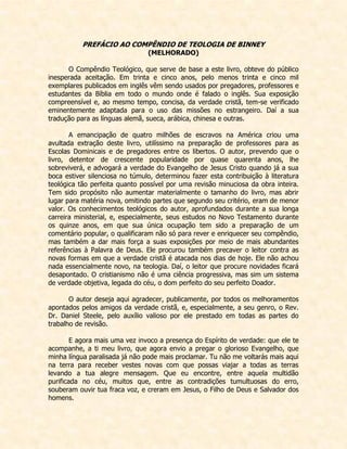 PREFÁCIO AO COMPÊNDIO DE TEOLOGIA DE BINNEY 
(MELHORADO) 
O Compêndio Teológico, que serve de base a este livro, obteve do público inesperada aceitação. Em trinta e cinco anos, pelo menos trinta e cinco mil exemplares publicados em inglês vêm sendo usados por pregadores, professores e estudantes da Bíblia em todo o mundo onde é falado o inglês. Sua exposição compreensível e, ao mesmo tempo, concisa, da verdade cristã, tem-se verificado eminentemente adaptada para o uso das missões no estrangeiro. Daí a sua tradução para as línguas alemã, sueca, arábica, chinesa e outras. 
A emancipação de quatro milhões de escravos na América criou uma avultada extração deste livro, utilíssimo na preparação de professores para as Escolas Dominicais e de pregadores entre os libertos. O autor, prevendo que o livro, detentor de crescente popularidade por quase quarenta anos, lhe sobreviverá, e advogará a verdade do Evangelho de Jesus Cristo quando já a sua boca estiver silenciosa no túmulo, determinou fazer esta contribuição à literatura teológica tão perfeita quanto possível por uma revisão minuciosa da obra inteira. Tem sido propósito não aumentar materialmente o tamanho do livro, mas abrir lugar para matéria nova, omitindo partes que segundo seu critério, eram de menor valor. Os conhecimentos teológicos do autor, aprofundados durante a sua longa carreira ministerial, e, especialmente, seus estudos no Novo Testamento durante os quinze anos, em que sua única ocupação tem sido a preparação de um comentário popular, o qualificaram não só para rever e enriquecer seu compêndio, mas também a dar mais força a suas exposições por meio de mais abundantes referências à Palavra de Deus. Ele procurou também precaver o leitor contra as novas formas em que a verdade cristã é atacada nos dias de hoje. Ele não achou nada essencialmente novo, na teologia. Daí, o leitor que procure novidades ficará desapontado. O cristianismo não é uma ciência progressiva, mas sim um sistema de verdade objetiva, legada do céu, o dom perfeito do seu perfeito Doador. 
O autor deseja aqui agradecer, publicamente, por todos os melhoramentos apontados pelos amigos da verdade cristã, e, especialmente, a seu genro, o Rev. Dr. Daniel Steele, pelo auxílio valioso por ele prestado em todas as partes do trabalho de revisão. 
E agora mais uma vez invoco a presença do Espírito de verdade: que ele te acompanhe, a ti meu livro, que agora envio a pregar o glorioso Evangelho, que minha língua paralisada já não pode mais proclamar. Tu não me voltarás mais aqui na terra para receber vestes novas com que possas viajar a todas as terras levando a tua alegre mensagem. Que eu encontre, entre aquela multidão purificada no céu, muitos que, entre as contradições tumultuosas do erro, souberam ouvir tua fraca voz, e creram em Jesus, o Filho de Deus e Salvador dos homens.  