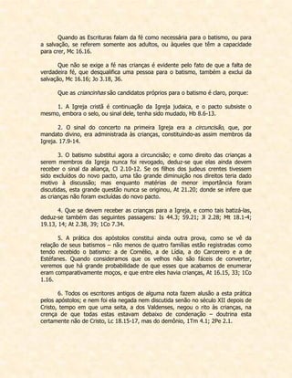Quando as Escrituras falam da fé como necessária para o batismo, ou para a salvação, se referem somente aos adultos, ou àqueles que têm a capacidade para crer, Mc 16.16. 
Que não se exige a fé nas crianças é evidente pelo fato de que a falta de verdadeira fé, que desqualifica uma pessoa para o batismo, também a exclui da salvação, Mc 16.16; Jo 3.18, 36. 
Que as criancinhas são candidatos próprios para o batismo é claro, porque: 
1. A Igreja cristã é continuação da Igreja judaica, e o pacto subsiste o mesmo, embora o selo, ou sinal dele, tenha sido mudado, Hb 8.6-13. 
2. O sinal do concerto na primeira Igreja era a circuncisão, que, por mandato divino, era administrada às crianças, constituindo-as assim membros da Igreja. 17.9-14. 
3. O batismo substitui agora a circuncisão; e como direito das crianças a serem membros da Igreja nunca foi revogado, deduz-se que elas ainda devem receber o sinal da aliança, Cl 2.10-12. Se os filhos dos judeus crentes tivessem sido excluídos do novo pacto, uma tão grande diminuição nos direitos teria dado motivo à discussão; mas enquanto matérias de menor importância foram discutidas, esta grande questão nunca se originou, At 21.20; donde se infere que as crianças não foram excluídas do novo pacto. 
4. Que se devem receber as crianças para a Igreja, e como tais batizá-las, deduz-se também das seguintes passagens: Is 44.3; 59.21; Jl 2.28; Mt 18.1-4; 19.13, 14; At 2.38, 39; 1Co 7.34. 
5. A prática dos apóstolos constitui ainda outra prova, como se vê da relação de seus batismos – não menos de quatro famílias estão registradas como tendo recebido o batismo: a de Cornélio, a de Lídia, a do Carcereiro e a de Estéfanes. Quando consideramos que os velhos não são fáceis de converter, veremos que há grande probabilidade de que esses que acabamos de enumerar eram comparativamente moços, e que entre eles havia crianças, At 16.15, 33; 1Co 1.16. 
6. Todos os escritores antigos de alguma nota fazem alusão a esta prática pelos apóstolos; e nem foi ela negada nem discutida senão no século XII depois de Cristo, tempo em que uma seita, a dos Valdenses, negou o rito às crianças, na crença de que todas estas estavam debaixo de condenação – doutrina esta certamente não de Cristo, Lc 18.15-17, mas do demônio, 1Tm 4.1; 2Pe 2.1. 
 