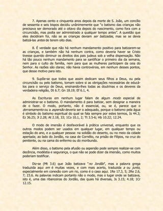 7. Apenas cento e cinquenta anos depois da morte de S. João, um concílio de sessenta e seis bispos decidiu unânimemente que “o batismo das crianças não precisava ser demorado até o oitavo dia depois do nascimento, como fora com a circuncisão, mas podia ser administrado a qualquer tempo antes”. A questão que eles decidiram foi, não se as crianças deviam ser batizadas, mas se se devia batizá-las antes de terem oito dias. 
8. É verdade que não há nenhum mandamento positivo para batizarem-se as crianças, e também não há nenhum contra, como deveria haver se Cristo tivesse querido diminuir os direitos dos pais judeus sob a velha dispensação. Não há tão pouco nenhum mandamenlo para se santificar o primeiro dia da semana, nem para o culto de família, nem para que as mulheres participem da ceia do Senhor. As razões são claras; não havia controvérsia, em nenhum desses pontos, que desse motivo para isto. 
9. Supõe-se que todos que assim dedicam seus filhos a Deus, ou pela circuncisão ou pelo batismo, tomam sobre si as obrigações necessárias de educá- los para o serviço de Deus, ensinando-lhes todas as doutrinas e os deveres da verdadeira religião, Dt 6.7; Gn 18.19; Ef 6.1, 4. 
As Escrituras em nenhum lugar falam de algum modo especial de administrar-se o batismo. O mandamento é para batizar, sem designar a maneira de o fazer. O modo, portanto, não é essencial, ou, se é, parece que o derramamento ou a aspersão deveria ser o adequado, porque o batismo pela água é símbolo do batismo espiritual do qual se fala sempre por estes termos, Is 44.3; Ez 36.25; Jl 2.28; At 2.18, 33; 1Co 10.1, 2; Tt 3.5-6; Hb 10.22; 12.24. 
O modo de imersão é desfavorável à prática universal, enquanto que os outros modos podem ser usados em qualquer lugar, em qualquer tempo ou estação do ano, e a qualquer pessoa: na solidão do deserto, ou no meio da cidade apertada; ao lado do Jordão, na casa de Cornélio, na prisão de Filipos, na cruz do penitente, ou na cama do enfermo ou do moribundo. 
Além disso, o batismo pela afusão ou aspersão pode sempre realizar-se com decência, modéstia e segurança, o que não se pode dizer da imersão, como muitos poderiam testificar. 
Diz-se (Mt 3.6) que João batizava “no Jordão”, mas a palavra grega traduzida aqui em é muitas vezes, e com mais acerto, traduzida a ou junto, especialmente em conexão com um rio, como é o caso aqui. 1Re 17.3, 5; 2Re 2.6, 7; 23.6. As palavras indicam portanto não o modo, mas o lugar onde se batizava, isto é, uma das ribanceiras do Jordão, das quais há diversas, Js 3.15; 4.18; 1Cr 12.15. 
 