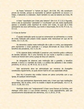 As frases “entraram” e “saíram da água”, (At 8.38, 39), não constituem provas da imersão, porque as expressões se aplicam igualmente ao eunuco e a Felipe, o batizando e o batizador. Assim também no caso do batismo de Cristo, Mt 3.16. 
A frase “sepultados com Cristo pelo batismo” (Rm 6.4; Cl 2.12) é figurada, como o são as expressões “plantados” e “crucificados” com ele, todas significando apenas a completa união espiritual do crente com Cristo, na qual ele é feito participante dos seus sofrimentos, sua morte e ressurreição, Rm 6.3-8; Fl 3.10, 11; Cl 2.12. 
2. A Ceia do Senhor 
É aquela instituição santa na qual se comemoram os sofrimentos e a morte de Cristo instituída pelo próprio Cristo naquela noite memorável em que ele foi traído, 1Co 11.23, etc. 
Os elementos usados nesta instituição são o pão e o vinho, que designados para representar o corpo quebrado e o sangue derramado de Jesus Cristo em benefício dos pecadores, 1Co 11.23, etc. 
O fim especial desta instituição é preservar uma memória grata e afetuosa do bendito Salvador. Ela é uma memória de sua morte e exprime a culpa e a miséria do homem bem como a graça de Deus em salvá-lo. 
As obrigações de observar esta instituição são a gratidão, o benefício pessoal, a honra e o mandato de Cristo, e a prática dos apóstolos e dos cristãos primitivos, Sl 115.12, 13; Mt 10.32, 33; Lc 22.19. 
Este sacramento deve ser administrado por ministros do Evangelho constituídos regularmente, os quais devem fazê-lo em sua capacidade oficial. 
Este rito é privativo dos cristãos visíveis em plena comunhão com a sua Igreja, de qualquer denominação. 
Para que participemos dignamente desta ceia, é bom que haja meditações apropriadas, não só antes, como na ocasião e depois da participação, 1Co 5.7, 8; 10.21; 11.28; 2Co 13.5. 
Participar desta ceia “indignamente” é fazer como fizeram os Coríntios, sem distinguir entre essa e a sua comida ordinária; e mais especialmente, pelo uso excessivamente desordenado dos elementos, 1Co 11.20-22, 27-30. 
 