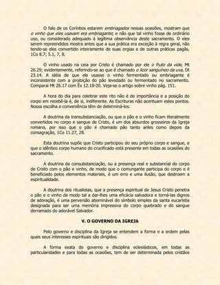 O falo de os Coríntios estarem embriagados nessas ocasiões, mostram que o vinho que eles usavam era embriagante; e não que tal vinho fosse de ordinário uso, ou considerado adequado à legítima observância deste sacramento. O eles serem repreendidos mostra antes que a sua prática era exceção à regra geral, não tendo-se eles convertido inteiramente de suas orgias e de outras práticas pagãs, 1Co 8.7; 5.1, 7, 8. 
O vinho usado na ceia por Cristo é chamado por ele o fruto da vide, Mt 26.29; evidentemente, referindo-se ao que é chamado o licor sanguíneo da uva, Dt 23.14. A idéia de que ele usasse o vinho fermentado ou embriagante é inconsistente com a proibição do pão levedado ou fermentado no sacramento. Comparai Mt 26.17 com Êx 12.18-20. Veja-se o artigo sobre vinho pág. 151. 
A hora do dia para celebrar este rito não é de importância e a posição do corpo em recebê-la é, de si, indiferente. As Escrituras não acentuam estes pontos. Nossa escolha e conveniência têm de determiná-los. 
A doutrina da transubstanciação, ou que o pão e o vinho ficam literalmente convertidos no corpo e sangue de Cristo, é um dos absurdos grosseiros da Igreja romana, por isso que o pão é chamado pão tanto anles como depois da consagração, 1Co 11.27, 28. 
Esta doutrina supõe que Cristo participou do seu próprio corpo e sangue, e que o idêntico corpo humano do crucificado está presente em todas as ocasiões do sacramento. 
A doutrina da consubstanciação, ou a presença real e substancial do corpo de Cristo com o pão e vinho, de modo que o comungante participa do corpo e é beneficiado pelos elementos materiais, é um erro e uma ilusão, que destroem a espiritualidade. 
A doutrina dos ritualistas, que a presença espiritual de Jesus Cristo penetra o pão e o vinho de modo tal a dar-lhes uma eficácia salvadora e torná-las dignos de adoração, é uma perversão abominável do símbolo simples da santa eucarístia designada para ser uma memória impressiva do corpo quebrado e do sangue derramado do adorável Salvador. 
V. O GOVERNO DA IGREJA 
Pelo governo e disciplina da Igreja se entendem a forma e a ordem pelas quais seus interesses espirituais são dirigidos. 
A forma exata do governo e disciplina eclesiásticos, em todas as particularidades e para todas as ocasiões, tem de ser determinada pelos cristãos  