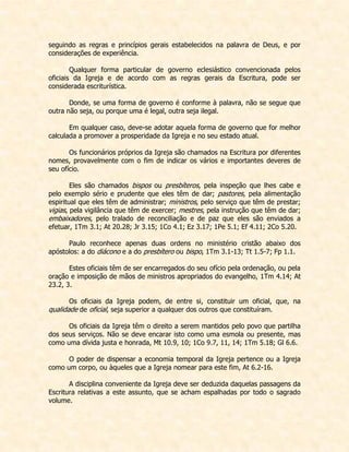 seguindo as regras e princípios gerais estabelecidos na palavra de Deus, e por considerações de experiência. 
Qualquer forma particular de governo eclesiástico convencionada pelos oficiais da Igreja e de acordo com as regras gerais da Escritura, pode ser considerada escriturística. 
Donde, se uma forma de governo é conforme à palavra, não se segue que outra não seja, ou porque uma é legal, outra seja ilegal. 
Em qualquer caso, deve-se adotar aquela forma de governo que for melhor calculada a promover a prosperidade da Igreja e no seu estado atual. 
Os funcionários próprios da Igreja são chamados na Escritura por diferentes nomes, provavelmente com o fim de indicar os vários e importantes deveres de seu ofício. 
Eles são chamados bispos ou presbíteros, pela inspeção que lhes cabe e pelo exemplo sério e prudente que eles têm de dar; pastores, pela alimentação espiritual que eles têm de administrar; ministros, pelo serviço que têm de prestar; vigias, pela vigilância que têm de exercer; mestres, pela instrução que têm de dar; embaixadores, pelo tralado de reconciliação e de paz que eles são enviados a efetuar, 1Tm 3.1; At 20.28; Jr 3.15; 1Co 4.1; Ez 3.17; 1Pe 5.1; Ef 4.11; 2Co 5.20. 
Paulo reconhece apenas duas ordens no ministério cristão abaixo dos apóstolos: a do diácono e a do presbítero ou bispo, 1Tm 3.1-13; Tt 1.5-7; Fp 1.1. 
Estes oficiais têm de ser encarregados do seu ofício pela ordenação, ou pela oração e imposição de mãos de ministros apropriados do evangelho, 1Tm 4.14; At 23.2, 3. 
Os oficiais da Igreja podem, de entre si, constituir um oficial, que, na qualidade de oficial, seja superior a qualquer dos outros que constituíram. 
Os oficiais da Igreja têm o direito a serem mantidos pelo povo que partilha dos seus serviços. Não se deve encarar isto como uma esmola ou presente, mas como uma dívida justa e honrada, Mt 10.9, 10; 1Co 9.7, 11, 14; 1Tm 5.18; Gl 6.6. 
O poder de dispensar a economia temporal da Igreja pertence ou a Igreja como um corpo, ou àqueles que a Igreja nomear para este fim, At 6.2-16. 
A disciplina conveniente da Igreja deve ser deduzida daquelas passagens da Escritura relativas a este assunto, que se acham espalhadas por todo o sagrado volume.  