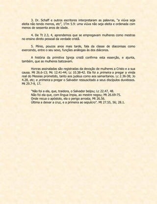 3. Dr. Schaff e outros escritores interpretaram as palavras, “a viúva seja eleita não tendo menos, etc”, 1Tm 5.9: uma viúva não seja eleita e ordenada com menos de sessenta anos de idade. 
4. De Tt 2.3, 4, aprendemos que se empregavam mulheres como mestras no ensino direto pessoal da verdade cristã. 
5. Plínio, poucos anos mais tarde, fala da classe de diaconisas como exercendo, entre o seu sexo, funções análogas às dos diáconos. 
A história da primitiva Igreja cristã confirma esta esserção, e ajunta, também, que as mulheres batizavam. 
Honras assinaladas são registradas da devoção de mulheres a Cristo e a sua causa. Mt 26.6-13; Mc 12.41-44; Lc 10.38-42. Ela foi a primeira a pregar a vinda real do Messias prometido, tanto aos judeus como aos samaritanos. Lc 2.36-38; Jo 4.28, etc; e primeira a pregar o Salvador ressuscitado a seus discípulos duvidosos. Mt 29.7-9, 17. 
“Não foi a ela, que, traidora, o Salvador beijou; Lc 22.47, 48. 
Não foi ela que, com língua ímpia, ao mestre negou; Mt 26.69-75. 
Onde recua o apóstolo, ela o perigo arrosta; Mt 26.56. 
Última a deixar a cruz, e a primeira ao sepulcro”. Mt 27.55, 56; 28.1. 
