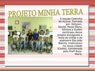 PROJETO MINHA TERRA  A equipe Cedrinho de Açúcar, formada por: Kellyson, Daniel, Paulo Ellery, Silmara e Suélen participou desse projeto divulgando a festa do chitão e do padroeiro São João Batista, tradicionais na nossa cidade (Cedro), coordenada pela Profª Rosa  Maria. 
