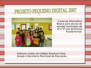 PROJETO PEQUENO DIGITAL 2007 Curso de Informática Básica para alunos de escolas municipais de 4º e 5º ano do Ensino Fundamental. Esforços unidos do Colégio Estadual Celso Araújo e Secretaria Municipal de Educação. 