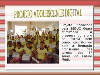 PROJETO ADOLESCENTE DIGITAL Projeto financiado pela SEDUC Ceará otimizando a presença do aluno na escola bem como, contribuindo para a formação profissional das turmas das 3ª séries do Ensino Médio. 