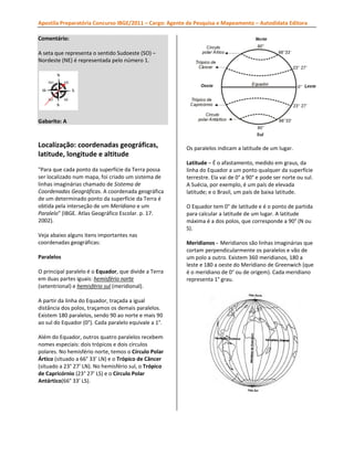 Apostila Preparatória Concurso IBGE/2011 – Cargo: Agente de Pesquisa e Mapeamento – Autodidata Editora
Comentário:
A seta que representa o sentido Sudoeste (SO) –
Nordeste (NE) é representada pelo número 1.

Gabarito: A

Localização: coordenadas geográficas,
latitude, longitude e altitude
"Para que cada ponto da superfície da Terra possa
ser localizado num mapa, foi criado um sistema de
linhas imaginárias chamado de Sistema de
Coordenadas Geográficas. A coordenada geográfica
de um determinado ponto da superfície da Terra é
obtida pela interseção de um Meridiano e um
Paralelo" (IBGE. Atlas Geográfico Escolar. p. 17.
2002).
Veja abaixo alguns itens importantes nas
coordenadas geográficas:
Paralelos
O principal paralelo é o Equador, que divide a Terra
em duas partes iguais: hemisfério norte
(setentrional) e hemisfério sul (meridional).
A partir da linha do Equador, traçada a igual
distância dos polos, traçamos os demais paralelos.
Existem 180 paralelos, sendo 90 ao norte e mais 90
ao sul do Equador (0°). Cada paralelo equivale a 1°.
Além do Equador, outros quatro paralelos recebem
nomes especiais: dois trópicos e dois círculos
polares. No hemisfério norte, temos o Círculo Polar
Ártico (situado a 66° 33’ LN) e o Trópico de Câncer
(situado a 23° 27’ LN). No hemisfério sul, o Trópico
de Capricórnio (23° 27’ LS) e o Círculo Polar
Antártico(66° 33’ LS).

Os paralelos indicam a latitude de um lugar.
Latitude – É o afastamento, medido em graus, da
linha do Equador a um ponto qualquer da superfície
terrestre. Ela vai de 0° a 90° e pode ser norte ou sul.
A Suécia, por exemplo, é um país de elevada
latitude; e o Brasil, um país de baixa latitude.
O Equador tem 0° de latitude e é o ponto de partida
para calcular a latitude de um lugar. A latitude
máxima é a dos polos, que corresponde a 90° (N ou
S).
Meridianos - Meridianos são linhas imaginárias que
cortam perpendicularmente os paralelos e vão de
um polo a outro. Existem 360 meridianos, 180 a
leste e 180 a oeste do Meridiano de Greenwich (que
é o meridiano de 0° ou de origem). Cada meridiano
representa 1° grau.

 