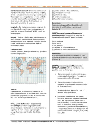 Apostila Preparatória Concurso IBGE/2011 – Cargo: Agente de Pesquisa e Mapeamento – Autodidata Editora
Meridiano de Greenwich - Greenwich tornou-se um
meridiano referencial internacionalmente em 1884,
devido a um acordo internacional que aconteceu em
Washington, isso para padronizar as horas em todo
o mundo, Greenwich foi escolhido por “cortar” o
observatório Astronômico Real, localizado em
Greenwich, um distrito de Londres.
Longitude – É o afastamento, medido em graus, do
meridiano de Greenwich a um ponto qualquer da
superfície terrestre. Ela vai de 0° a 180° e pode ser
leste ou oeste.
Altitude - Designa a distância em metros medida na
vertical desde o nível médio das águas do mar até
um determinado lugar. A altitude é positiva quando
o lugar está acima do nível do mar e negativa
quando está abaixo.
Exemplo prático:
Observe o ponto P, no mapa abaixo e diga qual é sua
coordenada geográfica.

(A) pontos cardeais e Rosa dos Ventos;
(B) paralelos e meridianos;
(C) polos Norte e Sul;
(D) continentes e oceanos;
(E) fusos horários e hora solar.
Comentário:
As coordenadas geográficas são obtidas pela
interseção de um Meridiano e um Paralelo.
Gabarito: B
(IBGE/ Agente de Pesquisa e Mapeamento/
CESGRANRIO/2007) Um ponto da superfície da
Terra cuja latitude é de 90° N está localizado:
(A) na Antártica.
(B) no Ártico.
(C) no Himalaia.
(D) próximo ao Trópico de Câncer.
(E) próximo ao Trópico de Capricórnio.
Comentário:
A localização de um ponto da superfície da Terra
cuja latitude está localizado a 90° norte é no Ártico.
Gabarito: B

(IBGE/ Agente de Pesquisa e Mapeamento/
CONSULPLAN/2009) Sobre os meridianos e os
paralelos pode-se afirmar que:
a)

Os meridianos são círculos máximos que,
em consequência, cortam a Terra, porém
possuem dimensões diferentes.

b)

Os meridianos são círculos máximos,
enquanto os paralelos são todos os círculos
de dimensões iguais.

c)

No Hemisfério Sul, à altura de 23º e 27`,
temos o Trópico de Câncer.

Fonte: Editora Moderna – Geografia Geral Pg 293

Solução:
Ele está situado no encontro do paralelo de 40°
norte com o meridiano de 80° leste, neste caso, suas
coordenadas geográficas são: 40° de latitude norte
(40° LN) e 80° de longitude leste (80° LE)

(IBGE/ Agente de Pesquisa e Mapeamento/
UFRJ/2005) As coordenadas geográficas são
convenções para a localização de qualquer ponto na
superfície da Terra e na sua representação
cartográfica. Essas coordenadas são obtidas
pelos:

d) Quanto aos paralelos que, por sua vez,
cruzam os meridianos perpendicularmente,
isto é, em ângulos retos, apenas um é o
círculo máximo – o Equador (0º). Os outros,
tanto no Hemisfério Norte quanto no
Hemisfério Sul, vão diminuindo de tamanho,
à proporção que se afastam do Equador, até
se transformarem em cada polo, num ponto,
isto é, 90º.

Todos os Direitos Reservados – www.autodidataeditora.com.br – Proibida a cópia e distribuição

 