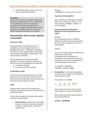 Apostila Preparatória Concurso IBGE/2011 – Cargo: Agente de Pesquisa e Mapeamento – Autodidata Editora
e)

No Hemisfério Norte, à altura de 23 e 27`,
temos o Trópico de Capricórnio.

Exemplo:
1:100000 (lê-se “escala um por cem mil”)
se
mil”
O que este número significa?

Comentário:
O único círculo máximo é o Equador, sendo assim
eliminamos as alternativas “a”e “b”. A alternativa
“c” está errada, pois o trópico localizado no
Hemisfério Sul é o Trópico de Capricórnio. A
.
alternativa “e” também está errada, pois o trópico
localizado no Hemisfério Norte é o Trópico de
Câncer. Portanto a alternativa “d” é a correta.

Que a superfície representada foi reduzida
100 mil vezes. Nesse caso, então, 1 cm no
mapa equivale a 100000cm = 1000 m = 1
km, na realidade.
Como procedemos para descobrir a
distância real entre dois pontos em um
mapa?

Representação: leitura, escala, legendas
e convenções.

Exemplo:
Em um mapa cuja escala é 1:100 000, a
distância em linha reta entre duas cidades é
ncia
de 12 cm. Qual é a distância real entre as
duas cidades?

Leitura dos mapas
Na representação da superfície terrestre, os
cartógrafos usam uma linguagem própria — a
linguagem dos mapas, ou linguagem cartográfica.
s
Por meio dos mapas, podemos obter informações
sobre o fenômeno geográfico representado e tirar
nossas próprias conclusões.

Solução:
)
1º) Com uma régua medimos a distância que
existe entre os dois pontos.
2º) Multiplicamos essa distância, em
)
centímetros, pelo denominador da escala e
convertemos, em metros ou quilômetros, o
resultado obtido em centímetros.

Além do significado dos símbolos utilizados
(legenda), os principais elementos que devemos
levar em conta na interpretação de um mapa são:
• a orientação indicada;
• a escala em que está construído.
A orientação no mapa
A maior parte dos mapas apresenta uma rosa-dosrosa
ventos ou uma seta que indica onde está o norte.
Não havendo essas indicações, devemos saber que o
norte está na parte superior do mapa.

000
12 x 100.000 = 1200.000 cm
1200.000 (÷ 100 000) = 12km
•

Escala gráfica: É uma linha reta graduada,
na qual se indica a relação com as distâncias
representadas no mapa.
Por exemplo: 1 cm= 100km

Escala
Podemos definir escala como a relação entre o
tamanho representado no mapa e o tamanho real na
superfície terrestre.
Os dois tipos de escala mais utilizadas são a escala
s
numérica e a escala gráfica.
•

Escala numérica. É expressa por uma fração,
na qual o numerador representa a distância
no mapa e o denominador, a distância na
superfície real.

Quanto maior é a escala, menor é a área
representada e com muito mais detalhes.
Veja a cidade de Curitiba representada em
duas escalas diferentes:
Curitiba - 1:59 000 000

 