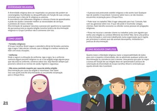DIVERSIDADE RELIGIOSA
COMO RESOLVER CONFLITOS
A diversidade religiosa deve ser respeitada e as pessoas não podem ser
constrangidas, humilhadas ou desqualiﬁcadas em função de suas crenças,
incluindo aqui a falta de fé religiosa ou ateísmo.
A convivência com diferentes religiões e culturas é fonte de aprendizados
e pode nos ajudar a entender melhor as necessidades de serviços
e produtos de nossos clientes.
Discriminação de qualquer natureza a pessoas por aparência ou suposição
de que possua esta ou aquela religião constitui prática de discriminação
religiosa e o Grupo Carrefour não é conivente com isso.
• Feriados religiosos
O Grupo Carrefour Brasil segue o calendário oﬁcial de feriados, portanto,
siga a regra. Cabe alertar, contudo, que o diálogo é a melhor maneira de
lidar com essas situações.
• Uniforme
Onde a regra é a utilização do uniforme, siga a regra. Se o uniforme
contraria algum preceito religioso ou se a sua religião exige alguma peça
que não está no uniforme, converse sobre isso. Seja ﬂexível sempre que
possível e observe as normas de saúde, higiene e segurança.
• Não estou sentindo respeito por causa da minha religião
Discriminação por causa da religião é inaceitável. Fale sobre
isso com quem está lhe discriminando ou encaminhe reclamação
para o Disque Ética.
Quanto maior a liberdade religiosa, maior a responsabilidade de todos
para com o respeito à diversidade, não se admitindo qualquer prática de
discriminação ou conivência com a mesma. Uma pessoa que quer se impor
a outras em função de sua religião deve ser apresentada à postura de
valorização da diversidade do Grupo Carrefour Brasil e orientada que
aquela atitude não é aceitável.
COMO LIDAR?
21 22
• A pessoa está praticando assédio religioso e não aceito isso! Qualquer
tipo de assédio é inaceitável. Converse sobre isso e, se não resolver,
encaminhe reclamação para o Disque Ética.
• Pode rezar no trabalho? Não é lugar adequado para isso. Contudo, fale
com seu gestor(a) sobre isso. O que não pode é incomodar colegas,
clientes, fazer barulho excessivo ou ofender outras pessoas em pregações
religiosas.
• Posso me recursar a atender cliente ou trabalhar junto com alguém que
tenha uma religião ou conduta diferente da minha? Não. Seria uma prática
de discriminação e você está trabalhando numa organização que é regida
por princípios e valores que não aceitam desrespeito, intolerância e
práticas de discriminação.
 