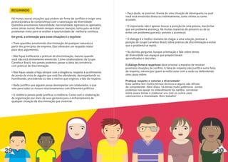 RESUMINDO
Há muitas outras situações que podem ser fonte de conﬂitos e exigir uma
postura prática de compromisso com a valorização da diversidade.
Questões envolvendo naturalidade, nacionalidade, egressos ou apenados,
entre tantas outras, devem sempre merecer atenção, tanto para se evitar
problemas como para se acolher a oportunidade de melhoria contínua.
Em geral, a orientação para essas situações é a seguinte:
• Trate questões envolvendo discriminação de qualquer natureza a
partir dos princípios da empresa. Eles oferecem um respaldo maior
para seus argumentos.
• Não ﬁque indiferente a práticas de discriminação, mesmo quando
você não está diretamente envolvido. Como colaboradores do Grupo
Carrefour Brasil, nós jamais podemos passar a ideia de conivência
com práticas de discriminação.
• Não ﬁque calado e haja sempre com a elegância, respeito e acolhimento
do ponto de vista de alguém que está lhe ofendendo, desrespeitando ou
humilhando, procedendo ou não o motivo que originou a fala de respeito.
• Nada justiﬁca que alguém possa desrespeitar um colaborador, o que
vale para todos os nossos relacionamentos com diferentes públicos.
• A violência jamais pode justiﬁcar a violência. Conte com a colaboração
da organização por meio de seus gestores para o enfrentamento de
qualquer situação de discriminação que vivenciar.
29 30
• Peça ajuda, se possível, diante de uma situação de desrespeito na qual
você está envolvido direta ou indiretamente, como vítima ou como
acusado.
• O importante não é apenas buscar a punição de uma pessoa, mas evitar
que um problema aconteça. Há muitas maneiras de prevenir ou de se
evitar um problema que está prestes a acontecer.
• O diálogo é a melhor maneira de chegar a uma solução, pontuar a
posição do Grupo Carrefour Brasil sobre práticas de discriminação e evitar
que o problema se repita.
• Na dúvida, pergunte, busque orientação e fale sobre temas
de diversidade nos espaços que proporcionam
aprendizados e decisões.
O diálogo ﬁrme e respeitoso deve orientar a maneira de resolver
possíveis situações de conﬂito. A falta de respeito não justiﬁca outra falta
de respeito, mesmo por quem acredita estar com a razão ou defendendo
uma causa nobre.
Pratique respeito e valorize a diversidade!
Esta cartilha tem muitos termos técnicos e alguns são difíceis
de compreender. Além disso, há temas muito polêmicos. Juntos
podemos nos apoiar no entendimento da cartilha, conversar
sobre esses temas e colaborar uns com os outros para
valorizarmos a diversidade. Bom trabalho!
 