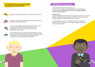 4 COISAS PARA VOCÊ SE LEMBRAR SOBRE
VALORIZAÇÃO DA DIVERSIDADE
010101
020202
030303
040404
Valorizar a diversidade é valorizar e respeitar todas as pessoas.
Valorizar a diversidade é cuidar da qualidade das relações que
mantemos com todas as pessoas.
Dizer sim à diversidade signiﬁca que nenhuma característica
de uma pessoa pode se transformar em motivo para
desrespeito, muito menos discriminações, injustiças,
humilhações ou exclusões.
Não estamos falando da aceitação de comportamentos como
desonestidade, mentira, falta de compromisso, falta de higiene,
de atenção. É tudo isso que estamos rejeitando quando
aﬁrmamos o valor da diversidade e do respeito.
05 06
A DIVERSIDADE É A NOSSA CARA!
Gostamos da diversidade. Ela é a nossa cara!
É a cara dos nossos clientes e colaboradores. É a cara do mundo
em que vivemos. Nosso desaﬁo é focar menos na superﬁcialidade
e focar mais na essência.
Atender bem é:
Buscar compreender as pessoas antes de julgar, ser respeitoso, zelar pela
higiene, pela roupa limpa, por falar de maneira a se fazer entender, ter
atenção, entregar o combinado, agilidade, inovação...
Assim, podemos ter sucesso nos negócios, bem-estar, ambiente
gostoso para se trabalhar, mais criatividade, atração e retenção de
clientes e colaboradores.
 