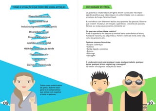 Todos esses temas tratam
de gente, do bem-estar
geral e do compromisso
que temos com respeitar
a todas as pessoas.
TEMAS E SITUAÇÕES QUE MERECEM NOSSA ATENÇÃO
Diversidade estéticaDiversidade estéticaDiversidade estética
Diversidade racialDiversidade racialDiversidade racial
Inclusão da pessoa com deﬁciênciaInclusão da pessoa com deﬁciênciaInclusão da pessoa com deﬁciência
Diversidade sexualDiversidade sexualDiversidade sexual
Diversidade religiosaDiversidade religiosaDiversidade religiosa
Apelidos e nome socialApelidos e nome socialApelidos e nome social
HIV/AIDS e questões de saúdeHIV/AIDS e questões de saúdeHIV/AIDS e questões de saúde
Diversidade etáriaDiversidade etáriaDiversidade etária
Classe socialClasse socialClasse social
Gravidez e maternidadeGravidez e maternidadeGravidez e maternidade
09 10
DIVERSIDADE ESTÉTICA
Os gestores e colaboradores em geral devem cuidar para não impor
padrões estéticos que não estejam em conformidade com os valores e
princípios do Grupo Carrefour Brasil.
A convivência com diferentes estilos nos aproxima das pessoas. Observe
que existem mudanças em relação a padrões ou costumes do passado.
Renove-se, reveja seus conceitos, reinvente-se!
O colaborador pode usar qualquer roupa, qualquer cabelo, qualquer
barba, qualquer brinco ou piercing e tatuagem?
Há limites em algumas situações ou áreas.
Do que trata a diversidade estética?
Trata da aparência das pessoas e envolve ideias sobre beleza e feiura;
marcas de nascença ou adquiridas; a maneira como se veste, como fala,
como se apresenta etc.
Também estamos falando de:
• Roupas e adereços
• Cabelos
• Barba, bigode, costeletas
• Brincos
• Piercings
• Tatuagem
 