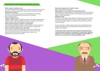 Onde a regra é o uniforme, use-o
Se na sua unidade não tiver disponível o tamanho de uniforme necessário
para você ou para seu colaborador, faça uma encomenda sob medida.
Onde não tem uniforme
Capriche na roupa porque você está se expressando por meio dela,
mas também está expressando o jeito de ser do Carrefour.
Não se esqueça disso!
Limpeza e higiene é tudo
Seguimos regras rígidas da vigilância sanitária e da saúde e segurança do
trabalho. Temos muita diversidade de estilos, mas não abrimos mão de
roupas limpas, unhas, barba, bigode e cabelos limpos.
Pode usar barba, bigode, costeleta ou cavanhaque?
Pode, desde que estejam aparadas, apresentáveis e em áreas onde não
tenha orientação especíﬁca sobre isso, por exemplo, no perecíveis.
Pode usar brincos, argolas, tiaras e piercing?
Pode, a não ser onde há regra especíﬁca sobre isso. Cuidado para
não usar nada que possa causar ferimentos em você ou em outras
pessoas, que possa enroscar em algum lugar e colocar a sua
segurança ou a de terceiros em risco.
ORIENTAÇÕES GERAIS SOBRE DIVERSIDADE ESTÉTICA
Pode cabelo grande, black , dread e trança?
Pode, mas sempre bem cuidados.
Pode qualquer cor do esmalte e do tamanho das unhas?
Pode, desde que estejam aparadas, apresentáveis e em áreas onde não
tenha orientação especíﬁca sobre isso. Tenha em mente a questão da
higiene, saúde e segurança.
Tatuagem, pode?
Pode, mas se tiver alguma mensagem ou símbolo que contrarie valores
universais de direitos humanos, você não poderá trabalhar no Grupo
Carrefour Brasil (mensagens ou símbolos racistas, de ódio ou ofensa
a outras pessoas).
Se tiver que falar ou orientar alguém sobre estas questões, fale com
respeito, entenda os motivos do problema e busque soluções como
parceiro/a de trabalho.
É importante lembrar que somos uma empresa do varejo alimentar
e que precisamos transmitir uma imagem de organização, segurança
e higiene. Se tiver dúvidas em relação a qualquer situação ligada ao
tema, entre em contato com a Responsabilidade Social.
11 12
 