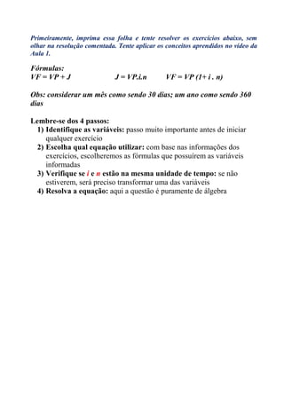 Primeiramente, imprima essa folha e tente resolver os exercícios abaixo, sem
olhar na resolução comentada. Tente aplicar os conceitos aprendidos no vídeo da
Aula 1.

Fórmulas:
VF = VP + J                  J = VP.i.n        VF = VP (1+ i . n)

Obs: considerar um mês como sendo 30 dias; um ano como sendo 360
dias

Lembre-se dos 4 passos:
 1) Identifique as variáveis: passo muito importante antes de iniciar
    qualquer exercício
 2) Escolha qual equação utilizar: com base nas informações dos
    exercícios, escolheremos as fórmulas que possuírem as variáveis
    informadas
 3) Verifique se i e n estão na mesma unidade de tempo: se não
    estiverem, será preciso transformar uma das variáveis
 4) Resolva a equação: aqui a questão é puramente de álgebra
 