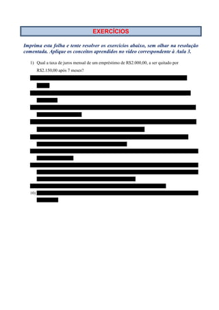 EXERCÍCIOS

Imprima esta folha e tente resolver os exercícios abaixo, sem olhar na resolução
comentada. Aplique os conceitos aprendidos no vídeo correspondente à Aula 3.

   1) Qual a taxa de juros mensal de um empréstimo de R$2.000,00, a ser quitado por
      R$2.150,00 após 7 meses?
   2) Quanto de juros se recebe sobre um capital aplicado à taxa de 2% ao mês, durante 15
      meses?
   3) Em quantos dias um capital de R$800,00, aplicado à taxa de 0,1% ao dia, gera um montante de
      R$1.000,00?
   4) Calcular o valor do dinheiro que aplicado a uma taxa de 1,33% ao mês, por 174 dias, produziu um
      montante de R$543.840,00.
   5) Certa quantidade de dinheiro foi aplicada durante 124 dias, a uma taxa de 3% ao bimestre,
      gerando um montante de R$3.000,00. Qual o valor aplicado?
   6) Qual o valor dos juros contidos no montante de R$10.000,00, resultante da aplicação de certo
      capital à taxa de 21% ao semestre, durante 7 bimestres?
   7) Ao fim de quantos dias um capital de R$40.000,00 aplicado à taxa de 5% ao mês, produz
      R$18.600,00 de juros?
   8) Depois de Jorge emprestar certa quantia de dinheiro, deverá pagar R$800,00 de juros sobre esse
      capital. Sabendo que o prazo de aplicação foi de 15 meses e que a taxa de juros foi de 4,5% ao mês,
      calcular o valor do montante a ser usado para quitar a dívida.
   9) Em quantos meses um capital aplicado à taxa de 20% ao ano dobra o seu valor?
   10) A que taxa de juros mensal um capital aplicado durante 10 meses rende juros igual a ¼ (um quarto)
      de seu valor?
 