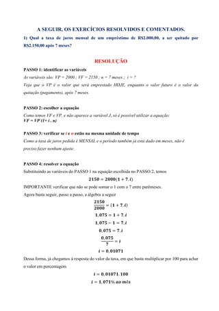 A SEGUIR, OS EXERCÍCIOS RESOLVIDOS E COMENTADOS.
1) Qual a taxa de juros mensal de um empréstimo de R$2.000,00, a ser quitado por
R$2.150,00 após 7 meses?


                                        RESOLUÇÃO
PASSO 1: identificar as variáveis
As variáveis são: VP = 2000 ; VF = 2150 ; n = 7 meses ; i = ?
Veja que o VP é o valor que será emprestado HOJE, enquanto o valor futuro é o valor da
quitação (pagamento), após 7 meses.


PASSO 2: escolher a equação
Como temos VF e VP, e não aparece a variável J, só é possível utilizar a equação:
VF = VP (1+ i . n)

PASSO 3: verificar se i e n estão na mesma unidade de tempo
Como a taxa de juros pedida é MENSAL e o período também já está dado em meses, não é
preciso fazer nenhum ajuste.


PASSO 4: resolver a equação
Substituindo as variáveis do PASSO 1 na equação escolhida no PASSO 2, temos
                                              =            ( + . )
IMPORTANTE verificar que não se pode somar o 1 com o 7 entre parênteses.
Agora basta seguir, passo a passo, a álgebra a seguir

                                                      =( + . )

                                          ,           =     + .
                                          ,           −     = .
                                              ,           = .
                                                  ,
                                                          =

                                              = ,
Dessa forma, já chegamos à resposta do valor da taxa, em que basta multiplicar por 100 para achar
o valor em porcentagem
                                         = ,                  .
                                        = ,            %	         	 ê
 